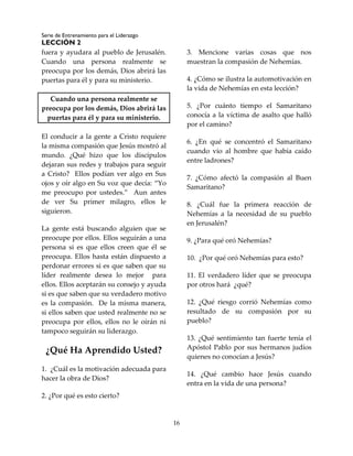 Serie de Entrenamiento para el Liderazgo
LECCIÓN 2
16
fuera y ayudara al pueblo de Jerusalén.
Cuando una persona realmente se
preocupa por los demás, Dios abrirá las
puertas para él y para su ministerio.
Cuando una persona realmente se
preocupa por los demás, Dios abrirá las
puertas para él y para su ministerio.
El conducir a la gente a Cristo requiere
la misma compasión que Jesús mostró al
mundo. ¿Qué hizo que los discípulos
dejaran sus redes y trabajos para seguir
a Cristo? Ellos podían ver algo en Sus
ojos y oír algo en Su voz que decía: “Yo
me preocupo por ustedes.” Aun antes
de ver Su primer milagro, ellos le
siguieron.
La gente está buscando alguien que se
preocupe por ellos. Ellos seguirán a una
persona si es que ellos creen que él se
preocupa. Ellos hasta están dispuesto a
perdonar errores si es que saben que su
líder realmente desea lo mejor para
ellos. Ellos aceptarán su consejo y ayuda
si es que saben que su verdadero motivo
es la compasión. De la misma manera,
si ellos saben que usted realmente no se
preocupa por ellos, ellos no le oirán ni
tampoco seguirán su liderazgo.
¿Qué Ha Aprendido Usted?
1. ¿Cuál es la motivación adecuada para
hacer la obra de Dios?
2. ¿Por qué es esto cierto?
3. Mencione varias cosas que nos
muestran la compasión de Nehemías.
4. ¿Cómo se ilustra la automotivación en
la vida de Nehemías en esta lección?
5. ¿Por cuánto tiempo el Samaritano
conocía a la víctima de asalto que halló
por el camino?
6. ¿En qué se concentró el Samaritano
cuando vio al hombre que había caído
entre ladrones?
7. ¿Cómo afectó la compasión al Buen
Samaritano?
8. ¿Cuál fue la primera reacción de
Nehemías a la necesidad de su pueblo
en Jerusalén?
9. ¿Para qué oró Nehemías?
10. ¿Por qué oró Nehemías para esto?
11. El verdadero líder que se preocupa
por otros hará ¿qué?
12. ¿Qué riesgo corrió Nehemías como
resultado de su compasión por su
pueblo?
13. ¿Qué sentimiento tan fuerte tenía el
Apóstol Pablo por sus hermanos judíos
quienes no conocían a Jesús?
14. ¿Qué cambio hace Jesús cuando
entra en la vida de una persona?
 