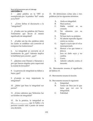 Serie de Entrenamiento para el Liderazgo
LECCIÓN 21
152
2. ¿Qué palabra en la VRV es
reemplazada por la palabra “fiel” usada
en la NVI?
3. ¿Cómo define el diccionario a la
“integridad?”
4. ¿Cuáles son las palabras del Nuevo
Testamento que llevan el mismo
significado de integridad?
5. ¿Cuáles son las dos palabras entre
las cuales se establece una conexión al
comparar las traducciones?
6. La integridad se convierte en el
fundamento de ¿qué? Además implica
la habilidad para asumir ¿qué?
7. ¿Quiénes eran Hanani y Hananías y
por qué fueron elegidos para supervisar
la ciudad de Jerusalén?
8. La persona de integridad no fallará a
hacer ¿qué?
9. ¿Cuándo es muy importante la
integridad?
10. ¿Sobre qué basa la integridad sus
juicios?
11. ¿Cómo sabemos que Nehemías fue
un hombre de integridad?
12. En la práctica, la integridad es
un_________________ que le habla a la
persona cuando está a punto de tomar
una decisión.
13. Dé definiciones cortas (dos o tres
palabras) de los siguientes términos:
A. Anda en integridad.
B. Hace justicia.
C. Habla verdad en su
corazón.
D. No calumnia con su
lengua.
E. Ni hace mal a su prójimo.
F. Ni admite reproche alguno
contra su vecino.
G. Aquel a cuyos ojos el vil es
menospreciado.
H. Honrar a los que temen a
Jehová.
I. Jura en daño suyo y no
cambia.
J. Usura.
K. Admitir cohecho contra el
inocente.
14. Brevemente resuma el significado
de Salmos 15.
15. Brevemente resuma la lección.
16. Brevemente resuma lo siguiente:
A. Integridad
B. Temor de Dios (en lo que
tiene que ver con la
integridad)
C. Fidelidad
 