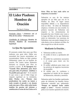 Serie de Entrenamiento para el Liderazgo
LECCIÓN 3
18
El Líder Piadoso:
Hombre de
Oración
Por Jim G. Poitras
Versículo Clave: “...Entonces oré al
Dios de los cielos.” (Nehemías 2:4)
Cualidades de Liderazgo: Hombre de
Oración, Hombre de Crecimiento
Espiritual
Lo Que He Aprendido
El escenario estaba listo para que Dios
realizara una gran obra. Había una
necesidad (los muros necesitaban ser
reconstruidos). Había un líder piadoso
(Nehemías), quien era un hombre de
oración. Por cuatro meses Nehemías
derramó su corazón ante Dios en
oración y ayuno. C. H. Spurgeon dijo:
“Cuando Dios determina para hacer
una gran obra, El primero establece a
Su pueblo para que ore.” Es la oración
lo que causa a que el líder tenga un
impacto espiritual en su ministerio.
John Wesley dijo: “Denme cien
predicadores los cuales no temen a
nada excepto al pecado y no desean
nada más que a Dios...tales solos harán
temblar las puertas del infierno y
establecerán el reino de los Cielos en la
tierra. Dios no hace nada salvo en
respuesta a la oración.”
Nehemías es uno de los mejores
ejemplos de un líder que ora en la
Palabra de Dios. El logró tareas
imposibles debido a su dependencia
total en Dios. El Libro de Nehemías
empieza y termina con una oración. La
primera reacción de Nehemías con
respecto a las circunstancias de
Jerusalén fue orar. Existen once veces a
lo largo del libro en las que Nehemías
entró en intercesión. Las oraciones de
Nehemías eran una parte integral de su
vida diaria y de su caminar con Dios. Su
obra surgió de su vida de oración.
Mediante la Oración...
 Nehemías recibió su visión.
 El recibió el favor y aprobación del
Rey.
 El recibió los suministros necesarios
y el coraje para tratar con los
enemigos.
 El recibió sabiduría para tratar con
las prácticas de negocios incorrectas
de su pueblo.
 El recibió paz, fe, confianza y
seguridad en medio de los ataques
de difamación, ridiculez y mentiras.
Nehemías peleó las batallas espirituales
antes de enfrentar las batallas físicas.
Nehemías entendió por adelantado:
“Porque no tenemos lucha contra
sangre y carne.” Nuestra verdadera
pelea es en nuestro aposento de oración.
 