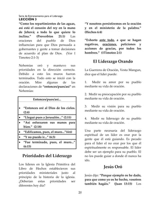 Serie de Entrenamiento para el Liderazgo
LECCIÓN 3
20
“Como los repartimientos de las aguas,
así está el corazón del rey en la mano
de Jehová; a todo lo que quiere lo
inclina.” (Proverbios 21:1) Las
oraciones del pueblo de Dios
influencian para que Dios persuada a
gobernantes y gente a tomar decisiones
de acuerdo al plan de Dios. (Ver I
Timoteo 2:1-3)
Nehemías oró y mantuvo sus
prioridades en la dirección correcta.
Debido a esto los muros fueron
terminados. Todo esto se inició con la
oración. Mire algunas de las
declaraciones de “entonces/pues/así” en
Nehemías:
Entonces/pues/así...
 “Entonces oré al Dios de los cielos.
(2:4)
 “Llegué pues a Jerusalén...” (2:11)
 “Así esforzaron sus manos para
bien.” (2:18)
 “Edificamos, pues, el muro...”(4:6)
 “Y no puedo ir...” (6:3)
 “Fue terminado, pues, el muro...”
(6:15)
Prioridades del Liderazgo
Los líderes en la Iglesia Primitiva del
Libro de Hechos establecieron sus
prioridades ministeriales justo al
principio de la historia de la iglesia.
¿Deberían estas prioridades ser
diferentes hoy día?
“Y nosotros persistiremos en la oración
y en el ministerio de la palabra.”
(Hechos 6:4)
“Exhorto ante todo, a que se hagan
rogativas, oraciones, peticiones y
acciones de gracias, por todos los
hombres.” (1Timoteo 2:1)
El Liderazgo Orando
La Guerrera de Oración, Vesta Mangun,
dice que el líder puede:
1. Medir su amor por su pueblo
mediante su vida de oración.
2. Medir su preocupación por su pueblo
mediante su vida de oración.
3. Medir su visión para su pueblo
mediante su vida de oración.
4. Medir su liderazgo de su pueblo
mediante su vida de oración.
Una parte necesaria del liderazgo
espiritual de un líder es orar por la
gente que él está guiando. Es pecado
para el líder el no orar por los que él
espiritualmente es responsable. El líder
debe ser un ejemplo para su pueblo. El
no los puede guiar a donde él nunca ha
ido.
Jesús Oró
Jesús dijo: “Porque ejemplo os he dado,
para que como yo os he hecho, vosotros
también hagáis.” (Juan 13:15) Los
 