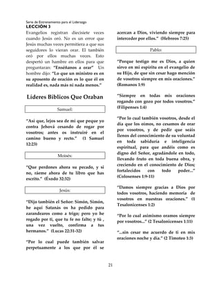 Serie de Entrenamiento para el Liderazgo
LECCIÓN 3
21
Evangelios registran diecisiete veces
cuando Jesús oró. No es un error que
Jesús muchas veces permitiera a que sus
seguidores lo vieran orar. El también
oró por ellos muchas veces. Esto
despertó un hambre en ellos para que
preguntaran: “Enséñanos a orar” Un
hombre dijo: “Lo que un ministro es en
su aposento de oración es lo que él en
realidad es, nada más ni nada menos.”
Líderes Bíblicos Que Oraban
Samuel:
“Así que, lejos sea de mí que peque yo
contra Jehová cesando de rogar por
vosotros; antes os instruiré en el
camino bueno y recto.” (1 Samuel
12:23)
Moisés:
“Que perdones ahora su pecado, y si
no, ráeme ahora de tu libro que has
escrito.” (Éxodo 32:32)
Jesús:
“Dijo también el Señor: Simón, Simón,
he aquí Satanás os ha pedido para
zarandearos como a trigo; pero yo he
rogado por ti, que tu fe no falte; y tú ,
una vez vuelto, confirma a tus
hermanos.” (Lucas 22:31-32)
“Por lo cual puede también salvar
perpetuamente a los que por él se
acercan a Dios, viviendo siempre para
interceder por ellos.” (Hebreos 7:25)
Pablo:
“Porque testigo me es Dios, a quien
sirvo en mi espíritu en el evangelio de
su Hijo, de que sin cesar hago mención
de vosotros siempre en mis oraciones.”
(Romanos 1:9)
“Siempre en todas mis oraciones
rogando con gozo por todos vosotros.”
(Filipenses 1:4)
“Por lo cual también vosotros, desde el
día que los oímos, no cesamos de orar
por vosotros, y de pedir que seáis
llenos del conocimiento de su voluntad
en toda sabiduría e inteligencia
espiritual, para que andéis como es
digno del Señor, agradándole en todo,
llevando fruto en toda buena obra, y
creciendo en el conocimiento de Dios;
fortalecidos con todo poder...”
(Colosenses 1:9-11)
“Damos siempre gracias a Dios por
todos vosotros, haciendo memoria de
vosotros en nuestras oraciones.” (1
Tesalonicenses 1:2)
“Por lo cual asimismo oramos siempre
por vosotros...” (2 Tesalonicenses 1:11)
“...sin cesar me acuerdo de ti en mis
oraciones noche y día.” (2 Timoteo 1:3)
 