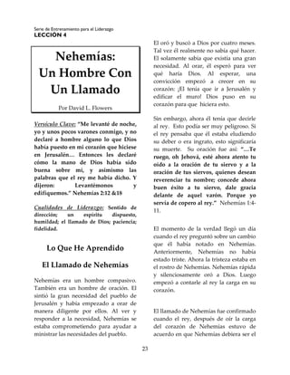 Serie de Entrenamiento para el Liderazgo
LECCIÓN 4
23
Nehemías:
Un Hombre Con
Un Llamado
Por David L. Flowers
Versículo Clave: “Me levanté de noche,
yo y unos pocos varones conmigo, y no
declaré a hombre alguno lo que Dios
había puesto en mi corazón que hiciese
en Jerusalén… Entonces les declaré
cómo la mano de Dios había sido
buena sobre mí, y asimismo las
palabras que el rey me había dicho. Y
dijeron: Levantémonos y
edifiquemos.” Nehemías 2:12 &18
Cualidades de Liderazgo: Sentido de
dirección; un espíritu dispuesto,
humildad; el llamado de Dios; paciencia;
fidelidad.
Lo Que He Aprendido
El Llamado de Nehemías
Nehemías era un hombre compasivo.
También era un hombre de oración. El
sintió la gran necesidad del pueblo de
Jerusalén y había empezado a orar de
manera diligente por ellos. Al ver y
responder a la necesidad, Nehemías se
estaba comprometiendo para ayudar a
ministrar las necesidades del pueblo.
El oró y buscó a Dios por cuatro meses.
Tal vez él realmente no sabía qué hacer.
El solamente sabía que existía una gran
necesidad. Al orar, él esperó para ver
qué haría Dios. Al esperar, una
convicción empezó a crecer en su
corazón: ¡El tenía que ir a Jerusalén y
edificar el muro! Dios puso en su
corazón para que hiciera esto.
Sin embargo, ahora él tenía que decirle
al rey. Esto podía ser muy peligroso. Si
el rey pensaba que él estaba eludiendo
su deber o era ingrato, esto significaría
su muerte. Su oración fue así: “…Te
ruego, oh Jehová, esté ahora atento tu
oído a la oración de tu siervo y a la
oración de tus siervos, quienes desean
reverenciar tu nombre; concede ahora
buen éxito a tu siervo, dale gracia
delante de aquel varón. Porque yo
servía de copero al rey.” Nehemías 1:4-
11.
El momento de la verdad llegó un día
cuando el rey preguntó sobre un cambio
que él había notado en Nehemías.
Anteriormente, Nehemías no había
estado triste. Ahora la tristeza estaba en
el rostro de Nehemías. Nehemías rápida
y silenciosamente oró a Dios. Luego
empezó a contarle al rey la carga en su
corazón.
El llamado de Nehemías fue confirmado
cuando el rey, después de oír la carga
del corazón de Nehemías estuvo de
acuerdo en que Nehemías debiera ser el
 