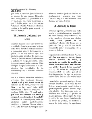 Serie de Entrenamiento para el Liderazgo
LECCIÓN 4
24
que fuese a Jerusalén para reconstruir
los muros de esa ciudad. Nehemías
había arriesgado todo para contarle al
rey su deseo. Dios había confirmado lo
que El había puesto en el corazón de
Nehemías. Pronto, Nehemías estaría en
camino a Jerusalén para cumplir el
llamado de Dios.
El Llamado Universal de
Dios
Jesucristo nuestro Señor ve y conoce las
necesidades de cada persona en la tierra.
Es Su deseo ministrar las necesidades de
la humanidad a través de Su cuerpo, la
iglesia. Es en este sentido que todo
Cristiano, cada miembro del cuerpo de
Cristo, es llamado a cumplir el deseo de
la Cabeza del cuerpo, Jesucristo. El no
tiene manos excepto las nuestras. El no
tiene pies excepto los nuestros. Si El va a
ministrar las necesidades de los
hombres hoy día, El lo hará a través de
nosotros.
Este es el llamado de Dios en un sentido
universal. Las escrituras declaran:
“Mirad a mí, y sed salvos, todos los
términos de la tierra, porque yo soy
Dios, y no hay más.” Isaías 45:22.
Refiriéndose al deseo de Dios para los
hombres, Pablo dijo: “El cual quiere
que todos los hombres sean salvos y
vengan al conocimiento de la verdad.”
I Timoteo 2:4. Esto exige que todos los
Cristianos deban cuidadosamente
considerar el deseo de Dios de salvar a
todos. Esto debe ser el principio rector
detrás de todo lo que hace un líder. Es
absolutamente necesario que todo
Cristiano responda positivamente a este
llamado universal de Dios.
El Llamado de Isaías
En Isaías capítulo 6, mientras que oraba
un día, el profeta Isaías tuvo una visión
del Señor sentado sobre Su trono. El vio
a los serafines mientras que decían:
“Santo, santo, Jehová de los
ejércitos…” (Isaías 6:3). Isaías vio la
gloria de Dios y todo lo que estaba
sucediendo como consecuencia de la
presencia de Dios.
Su primera reacción fue clamar: “¡Ay de
mí! Que soy muerto; porque siendo
hombre inmundo de labios, y
habitando en medio de pueblo que
tienen labios inmundos, han visto mis
ojos al Rey, Jehová de los ejércitos.”
(Vs. 5). El sintió su indignidad y
pecaminosidad. El sintió que él no
debería participar de algo tan supremo
y santo como esto que veía delante de él.
La verdad es que nadie es digno de una
relación con Dios. Es el deseo de Dios
de tener una comunión con el hombre lo
que hace posible que una persona tenga
esta relación. Dios desea que todos los
hombres sean salvos y El provee los
medios para que esto se logre. Así como
el carbón del altar de sacrificio limpiaba
los labios del profeta, así también la
sangre de Jesús, quien fue crucificado
 