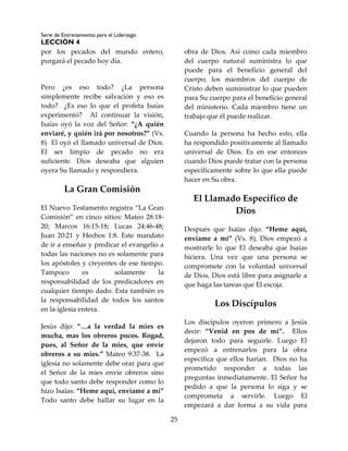 Serie de Entrenamiento para el Liderazgo
LECCIÓN 4
25
por los pecados del mundo entero,
purgará el pecado hoy día.
Pero ¿es eso todo? ¿La persona
simplemente recibe salvación y eso es
todo? ¿Es eso lo que el profeta Isaías
experimentó? Al continuar la visión,
Isaías oyó la voz del Señor: “¿A quién
enviaré, y quién irá por nosotros?” (Vs.
8) El oyó el llamado universal de Dios.
El ser limpio de pecado no era
suficiente. Dios deseaba que alguien
oyera Su llamado y respondiera.
La Gran Comisión
El Nuevo Testamento registra “La Gran
Comisión” en cinco sitios: Mateo 28:18-
20; Marcos 16:15-18; Lucas 24:46-48;
Juan 20:21 y Hechos 1:8. Este mandato
de ir a enseñar y predicar el evangelio a
todas las naciones no es solamente para
los apóstoles y creyentes de ese tiempo.
Tampoco es solamente la
responsabilidad de los predicadores en
cualquier tiempo dado. Esta también es
la responsabilidad de todos los santos
en la iglesia entera.
Jesús dijo: “…a la verdad la mies es
mucha, mas los obreros pocos. Rogad,
pues, al Señor de la mies, que envíe
obreros a su mies.” Mateo 9:37-38. La
iglesia no solamente debe orar para que
el Señor de la mies envíe obreros sino
que todo santo debe responder como lo
hizo Isaías: “Heme aquí, envíame a mí”
Todo santo debe hallar su lugar en la
obra de Dios. Así como cada miembro
del cuerpo natural suministra lo que
puede para el beneficio general del
cuerpo, los miembros del cuerpo de
Cristo deben suministrar lo que pueden
para Su cuerpo para el beneficio general
del ministerio. Cada miembro tiene un
trabajo que él puede realizar.
Cuando la persona ha hecho esto, ella
ha respondido positivamente al llamado
universal de Dios. Es en ese entonces
cuando Dios puede tratar con la persona
específicamente sobre lo que ella puede
hacer en Su obra.
El Llamado Específico de
Dios
Después que Isaías dijo: “Heme aquí,
envíame a mí” (Vs. 8), Dios empezó a
mostrarle lo que El deseaba que Isaías
hiciera. Una vez que una persona se
compromete con la voluntad universal
de Dios, Dios está libre para asignarle a
que haga las tareas que El escoja.
Los Discípulos
Los discípulos oyeron primero a Jesús
decir: “Venid en pos de mí”. Ellos
dejaron todo para seguirle. Luego El
empezó a entrenarlos para la obra
específica que ellos harían. Dios no ha
prometido responder a todas las
preguntas inmediatamente. El Señor ha
pedido a que la persona lo siga y se
comprometa a servirle. Luego El
empezará a dar forma a su vida para
 