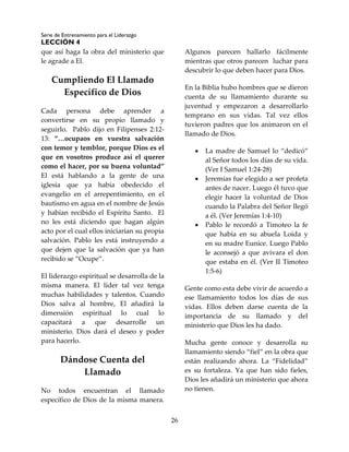 Serie de Entrenamiento para el Liderazgo
LECCIÓN 4
26
que así haga la obra del ministerio que
le agrade a El.
Cumpliendo El Llamado
Específico de Dios
Cada persona debe aprender a
convertirse en su propio llamado y
seguirlo. Pablo dijo en Filipenses 2:12-
13: “…ocupaos en vuestra salvación
con temor y temblor, porque Dios es el
que en vosotros produce así el querer
como el hacer, por su buena voluntad”
El está hablando a la gente de una
iglesia que ya había obedecido el
evangelio en el arrepentimiento, en el
bautismo en agua en el nombre de Jesús
y habían recibido el Espíritu Santo. El
no les está diciendo que hagan algún
acto por el cual ellos iniciarían su propia
salvación. Pablo les está instruyendo a
que dejen que la salvación que ya han
recibido se “Ocupe”.
El liderazgo espiritual se desarrolla de la
misma manera. El líder tal vez tenga
muchas habilidades y talentos. Cuando
Dios salva al hombre, El añadirá la
dimensión espiritual lo cual lo
capacitará a que desarrolle un
ministerio. Dios dará el deseo y poder
para hacerlo.
Dándose Cuenta del
Llamado
No todos encuentran el llamado
específico de Dios de la misma manera.
Algunos parecen hallarlo fácilmente
mientras que otros parecen luchar para
descubrir lo que deben hacer para Dios.
En la Biblia hubo hombres que se dieron
cuenta de su llamamiento durante su
juventud y empezaron a desarrollarlo
temprano en sus vidas. Tal vez ellos
tuvieron padres que los animaron en el
llamado de Dios.
 La madre de Samuel lo “dedicó”
al Señor todos los días de su vida.
(Ver I Samuel 1:24-28)
 Jeremías fue elegido a ser profeta
antes de nacer. Luego él tuvo que
elegir hacer la voluntad de Dios
cuando la Palabra del Señor llegó
a él. (Ver Jeremías 1:4-10)
 Pablo le recordó a Timoteo la fe
que había en su abuela Loida y
en su madre Eunice. Luego Pablo
le aconsejó a que avivara el don
que estaba en él. (Ver II Timoteo
1:5-6)
Gente como esta debe vivir de acuerdo a
ese llamamiento todos los días de sus
vidas. Ellos deben darse cuenta de la
importancia de su llamado y del
ministerio que Dios les ha dado.
Mucha gente conoce y desarrolla su
llamamiento siendo “fiel” en la obra que
están realizando ahora. La “Fidelidad”
es su fortaleza. Ya que han sido fieles,
Dios les añadirá un ministerio que ahora
no tienen.
 