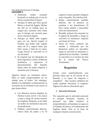 Serie de Entrenamiento para el Liderazgo
LECCIÓN 4
27
 Nehemías estaba ocupado
haciendo su trabajo por el rey de
Persia cuando Dios lo llamó.
 Aunque él sabía que Dios quería
liberar a Israel de Egipto, Moisés
fue fiel en su trabajo para su
suegro por cuarenta años hasta
que el tiempo era correcto para
sacar a Israel de Egipto.
 Aunque ya había sido ungido
para ser rey, David respetó al
hombre que había sido ungido
antes de él y esperó hasta que
Dios sacara a Saúl de su trono.
Luego David se convirtió en el
rey de Israel.
 Se requirió que los discípulos de
Jesús siguieran a Jesús, recibieran
enseñanza y esperaran el
derramamiento del Espíritu
Santo antes de poder empezar a
ministrar por sí mismos.
Algunos tienen un ministerio ahora.
Ellos ya están comprometidos en un
trabajo para el Señor. Sin embargo,
debido a su fidelidad, su llamamiento se
convierte en un ministerio aún mayor al
que tienen ahora.
 Los diáconos fueron elegidos en
Hechos 6 para servir a las mesas
y estar a cargo de ciertos asuntos
de la Iglesia. Después, se les halla
envueltos en ministerios mayores
de predicación.
 Esteban, anteriormente diácono,
estuvo lleno de poder y fe. El
empezó a hacer grandes milagros
entre el pueblo. (Ver Hechos 6:8)
 Felipe, anteriormente también
diácono, fue el primero en
predicar a los Samaritanos. El
hizo varias señales y maravillas
entre los Samaritanos.
 Bernabé, primero fue creyente en
la iglesia de Jerusalén, y luego se
convirtió en misionero viajando
con Saulo de Tarso.
 Saulo de Tarso, primero fue
temido y rechazado por los
hermanos judíos en Jerusalén,
luego se convirtió en misionero y
Apóstol de los Gentiles. También
se convirtió en el escritor de más
de la mitad del Nuevo
Testamento.
Requisitos
¿Cómo crece espiritualmente una
persona hasta que se da cuenta de su
llamado y es capaz de empezar a
cumplirlo? Hay muchos atributos los
cuales podrían discutirse al respecto.
Algunos de ellos se discutirán aquí.
1. Salvación Personal
Por supuesto que la salvación personal
es siempre necesaria. Nuestra fe
personal nos debe conducir al
arrepentimiento, al bautismo en agua en
el Nombre de Jesús y al recibimiento del
Espíritu Santo. Esto es la base de
cualquier relación con Jesucristo.
 