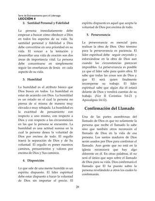 Serie de Entrenamiento para el Liderazgo
LECCIÓN 4
28
2. Santidad Personal y Fidelidad
La persona inmediatamente debe
empezar a buscar cómo obedecer a Dios
en todos los aspectos de su vida. Su
santidad personal y fidelidad a Dios
debe convertirse en una prioridad en su
vida. El vencer a la tentación y
desarrollar una vida de oración son dos
áreas de importancia vital. La persona
debe concentrarse en simplemente
seguir las enseñanzas de Jesús en cada
aspecto de su vida.
3. Humildad
La humildad es el atributo básico que
Dios busca en todos. La humildad es
estar de acuerdo con Dios. La humildad
es un estado en el cual la persona no
piensa de sí misma de manera muy
elevada o muy rebajada. La humildad es
la exactitud de pensamiento con
respecto a uno mismo, con respecto a
Dios y con respecto a las circunstancias
en las que la persona se encuentre. La
humildad es una actitud sumisa en la
cual la persona desea la voluntad de
Dios por encima de todo. El orgullo
traerá la separación de Dios y de Su
voluntad. El orgullo es poner nuestros
caminos, pensamientos y valores por
encima de Dios y Sus caminos.
4. Disposición
Lo que sale de una mente humilde es un
espíritu dispuesto. El líder espiritual
debe estar dispuesto a hacer la voluntad
de Dios sin importar el precio. El
espíritu dispuesto es aquel que acepta la
voluntad de Dios por encima de todo.
5. Perseverancia
La perseverancia es esencial para
realizar la obra de Dios. Otro término
para la perseverancia es paciencia. El
líder espiritual debe seguir creyendo y
esforzándose en la obra de Dios aun
cuando las circunstancias parezcan
imposibles. La perseverancia es posible
ya que el líder sabe para quién obra. El
sabe que todas las cosas son de Dios y
que El será quien finalmente
recompense su trabajo. El líder
espiritual sabe que algún día él estará
delante de Dios y rendirá cuentas de su
trabajo. (Ver II Corintios 5:6-21 y
Apocalipsis 14:12).
Confirmación del Llamado
Una de las partes asombrosas del
llamado de Dios es que no solamente la
persona que recibe el llamado lo sabe
sino que también otros reconocen el
llamado de Dios en la vida de esa
persona. Los santos maduros de Dios
serán usados por Dios para confirmar el
llamado. Aun gente que no está en la
iglesia reconocerá que hay algo
diferente en él. En otras palabras, él no
será el único que sepa sobre el llamado
de Dios para su vida. Dios confirmará el
llamado que El ha puesto sobre la
persona revelándolo a otros los cuales lo
confirmarán.
 