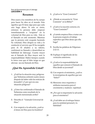 Serie de Entrenamiento para el Liderazgo
LECCIÓN 4
29
Resumen
Dios usará a los miembros de Su cuerpo
para hacer Su obra en el mundo. Esto
significa que El tiene algo para que cada
uno haga ahora. Si esto es cierto,
entonces la persona debe empezar
inmediatamente a “ocuparse” en la
voluntad de Dios para su vida. Este es
el llamado en este momento. Mientras
que la persona está ocupada haciendo
Su voluntad, Dios dirigirá su vida y lo
conducirá al servicio que El ha escogido
para él. El añadirá a su talento,
confirmará su llamado y desarrollará su
habilidad de liderazgo. Cuanto mayor
sea el llamado de Dios mayor será la
responsabilidad. Habrá tiempos cuando
la única cosa que el líder tenga en que
aferrase sea ese llamado de Dios.
¿Qué Ha Aprendido Usted?
1. ¿Cuál fue la situación muy peligrosa
que Nehemías enfrentó cuatro meses
después de haber oído las noticias de
Jerusalén? ¿Y por qué era una
situación peligrosa?
2. ¿Cómo fue confirmado el llamado de
Nehemías como resultado de la
situación mencionada arriba?
3. Describa el “Llamado Universal de
Dios.”
4. Con respecto a la salvación, ¿cuál es
el deseo de Dios para los hombres?
5. ¿Cuál es la “Gran Comisión?”
6. ¿Dónde se encuentra la “Gran
Comisión” en la Biblia?”
7. ¿Cuál es la reacción correcta a la
“Gran Comisión?”
8. ¿Cuándo empieza Dios a tratar con
la persona respecto al trabajo
específico que Dios desea que ella
haga?
9. Escriba las palabras de Filipenses
2:12-13.
10. Explique el significado de los
versículos anteriores.
11. ¿Cuál es la responsabilidad de
aquellos que conocen el llamado de
Dios desde su juventud?
12. Con respecto al ministerio, ¿cuál es
la recompensa de aquellos que son
“fieles?”
13. Mencione cinco requisitos o
atributos necesarios para el
crecimiento y madurez espiritual.
14. ¿Por qué es importante la salvación
para el ministerio?
15. ¿Cuál debe ser el enfoque básico
para la santidad personal y la
fidelidad?
 