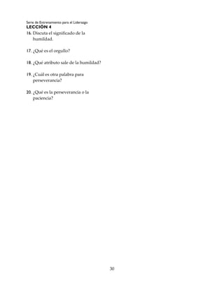 Serie de Entrenamiento para el Liderazgo
LECCIÓN 4
30
16. Discuta el significado de la
humildad.
17. ¿Qué es el orgullo?
18. ¿Qué atributo sale de la humildad?
19. ¿Cuál es otra palabra para
perseverancia?
20. ¿Qué es la perseverancia o la
paciencia?
 