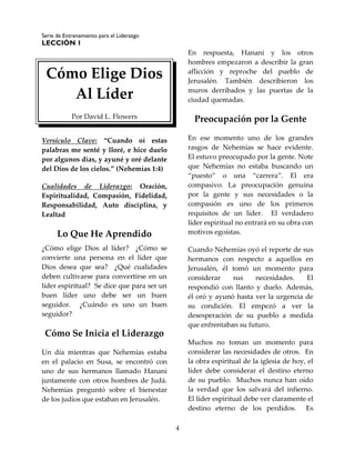 Serie de Entrenamiento para el Liderazgo
LECCIÓN 1
4
Cómo Elige Dios
Al Líder
Por David L. Flowers
Versículo Clave: “Cuando oí estas
palabras me senté y lloré, e hice duelo
por algunos días, y ayuné y oré delante
del Dios de los cielos.” (Nehemías 1:4)
Cualidades de Liderazgo: Oración,
Espiritualidad, Compasión, Fidelidad,
Responsabilidad, Auto disciplina, y
Lealtad
Lo Que He Aprendido
¿Cómo elige Dios al líder? ¿Cómo se
convierte una persona en el líder que
Dios desea que sea? ¿Qué cualidades
deben cultivarse para convertirse en un
líder espiritual? Se dice que para ser un
buen líder uno debe ser un buen
seguidor. ¿Cuándo es uno un buen
seguidor?
Cómo Se Inicia el Liderazgo
Un día mientras que Nehemías estaba
en el palacio en Susa, se encontró con
uno de sus hermanos llamado Hanani
juntamente con otros hombres de Judá.
Nehemías preguntó sobre el bienestar
de los judíos que estaban en Jerusalén.
En respuesta, Hanani y los otros
hombres empezaron a describir la gran
aflicción y reproche del pueblo de
Jerusalén. También describieron los
muros derribados y las puertas de la
ciudad quemadas.
Preocupación por la Gente
En ese momento uno de los grandes
rasgos de Nehemías se hace evidente.
El estuvo preocupado por la gente. Note
que Nehemías no estaba buscando un
“puesto” o una “carrera”. El era
compasivo. La preocupación genuina
por la gente y sus necesidades o la
compasión es uno de los primeros
requisitos de un líder. El verdadero
líder espiritual no entrará en su obra con
motivos egoístas.
Cuando Nehemías oyó el reporte de sus
hermanos con respecto a aquellos en
Jerusalén, él tomó un momento para
considerar sus necesidades. El
respondió con llanto y duelo. Además,
él oró y ayunó hasta ver la urgencia de
su condición. El empezó a ver la
desesperación de su pueblo a medida
que enfrentaban su futuro.
Muchos no toman un momento para
considerar las necesidades de otros. En
la obra espiritual de la iglesia de hoy, el
líder debe considerar el destino eterno
de su pueblo. Muchos nunca han oído
la verdad que los salvará del infierno.
El líder espiritual debe ver claramente el
destino eterno de los perdidos. Es
 