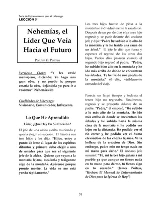 Serie de Entrenamiento para el Liderazgo
LECCIÓN 5
31
Nehemías, el
Líder Que Veía
Hacia el Futuro
Por Jim G. Poitras
Versículo Clave: “Y les envié
mensajeros, diciendo: Yo hago una
gran obra, y no puedo ir; porque
cesaría la obra, dejándola yo para ir a
vosotros” Nehemías 6:3
Cualidades de Liderazgo:
Visionario, Comunicador, Influyente.
Lo Que He Aprendido
Líder, ¿Qué Hay En Su Corazón?
El jefe de una aldea estaba muriendo y
quería elegir un sucesor. El llamó a sus
tres hijos y les dijo: “Hijos, estoy a
punto de irme al lugar de los espíritus
difuntos y primero debo elegir a uno
de ustedes para que sea el siguiente
jefe de la aldea. Quiero que vayan a la
montaña lejana, escálenla y tráiganme
algo de la montaña. Apúrense porque
pronto moriré. La vida se me está
yendo rápidamente.”
Los tres hijos fueron de prisa a la
montaña e individualmente la escalaron.
Después de un par de días el primer hijo
regresó y se paró delante del anciano
jefe y dijo: “Padre he subido a lo alto de
la montaña y te he traído una rama de
un árbol.” El jefe le dijo que fuera y
esperara el regreso de los otros dos
hijos. Varios días pasaron cuando el
segundo hijo regresó al padre. “Padre,
he subido bien alto en la montaña y he
ido más arriba de donde se encuentran
los árboles. Te he traído una piedra de
la montaña,” él dijo, visiblemente
cansado del viaje.
Parecía un largo tiempo y todavía el
tercer hijo no regresaba. Finalmente,
regresó y se presentó delante de su
padre. “Padre,” él empezó, “He subido
a lo más alto de la montaña. He ido
más arriba de donde se encuentran los
árboles y he subido hasta la misma
cima de la montaña y he podido ver
lejos en la distancia. He podido ver el
río correr y he podido ver el humo
elevándose de las chozas lejanas. Vi la
belleza de la creación de Dios. Sin
embargo, padre mío no tengo nada en
mi mano para darle.” El anciano jefe
susurró: “Tú, mi tercer hijo guiará a mi
pueblo ya que aunque no tienes nada
en tu mano para darme, tú tienes algo
en tu corazón.” (James Poitras,
“Hechos: El Manual de Entrenamiento
de Dios para la Iglesia de Hoy”)
 