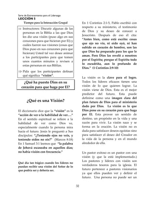Serie de Entrenamiento para el Liderazgo
LECCIÓN 5
32
Tiempo para la Interacción Grupal
 Instructores: Discutir algunas de las
personas en la Biblia a las que Dios
les dio una visión (puso algo en sus
corazones para que hicieran por El) y
cuáles fueron sus visiones (cosas que
Dios puso en sus corazones para que
hicieran) Usted tal vez desee animar
a los participantes para que tomen
unos cuantos minutos y revisen a
estas personas en sus Biblias.
 Pida que los participantes definan
qué significa “visión”.
¿Qué ha puesto Dios en su
corazón para que haga por El?
¿Qué es una Visión?
El diccionario dice que la “visión” es la
“acción de ver o la habilidad de ver….”
En el sentido espiritual se refiere a la
habilidad de ver como Dios ve,
especialmente cuando la persona mira
hacia el futuro. Jesús le preguntó a Sus
discípulos: “¿Teniendo ojos no veis, y
teniendo oídos no oís?” (Marcos 8:18)
En 1 Samuel 3:1 leemos que “la palabra
de Jehová escaseaba en aquellos días;
no había visión con frecuencia.”
Qué día tan trágico cuando los líderes no
puedan recibir una visión del Señor de lo
que podría ser y debería ser.
En 1 Corintios 2:1-5, Pablo escribió con
respecto a su ministerio, el testimonio
de Dios y su deseo de conocer a
Jesucristo. Después de eso él cita:
“Antes bien, como está escrito: cosas
que ojo no vio, ni oído oyó, ni han
subido en corazón de hombre, son las
que Dios ha preparado para los que le
aman. Pero Dios las reveló a nosotros
por el Espíritu; porque el Espíritu todo
lo escudriña, aun lo profundo de
Dios.” (1 Corintios 2:9-10)
La visión es la clave para el logro.
Todos los líderes eficaces tienen una
visión de lo que quieren lograr. La
visión viene de Dios. Esta es el mejor
predictor del futuro. Esta puede
definirse como una imagen clara del
plan futuro de Dios para el ministerio
dado por Dios. La visión es lo que
Dios pone en su corazón para que haga
por El. Esta provee un sentido de
destino, un propósito en la vida y una
razón para vivir. La visión nace y se
forma en la oración. La visión no es
dada para satisfacer deseos egoístas sino
para satisfacer el deseo del Creador en
la vida de la persona y en el mundo
alrededor de ella.
Un pastor exitoso es un pastor con una
visión (y que la está implementado.)
Los pastores y líderes con visión son
verdaderos tesoros para la iglesia. El
futuro pertenece a pastores visionarios
ya que ellos pueden ver y definir el
futuro. Una persona no puede ser un
 