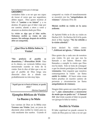 Serie de Entrenamiento para el Liderazgo
LECCIÓN 5
33
verdadero líder a no ser que sea capaz
de trazar el curso que sus seguidores
deben seguir. Dios quiere mostrar al
líder el “camino a su futuro” y a su
destino. El quiere que el líder viaje por
ese camino, aliente a otros a venir y
alcancen su destino dado por Dios.
La visión es algo que el líder recibe.
Nehemías recibió su visión de esta
manera. Sin embargo, después de recibirla
debe ser compartida.
¿Qué Dice la Biblia Sobre la
Visión?
“Sin profecía el pueblo se
desenfrena...” (Proverbios 29:18) Esto
es lo clásico, un versículo bíblico muy
mencionado cuando se trata de la
visión. Esto le dice al líder que a no ser
que el pueblo de Dios tenga una
dirección clara de a dónde van
probablemente no irán muy lejos.
“Aquél que no ve hacia el futuro, se queda
atrás.”
(Refrán Español)
Ejemplos Bíblicos de Visión
Lo Bueno y lo Malo
Los varones de Dios en la Biblia eran
Varones con Visión. José, un joven de
diecisiete años recibió la visión para su
vida mediante dos sueños. Cuando él
compartió su visión él inmediatamente
se encontró con los “aniquiladores de
visiones.” (Génesis 37:8, 10)
Moisés recibió su visión en la zarza
ardiente.
Al Apóstol Pablo se le dio su visión en
Hechos 9:15. En Hechos 26:19 él le pudo
decir al Rey Agripa: “No fui rebelde a
la visión celestial.”
Jesús declaró Su visión como:
“...Edificaré mi iglesia...” (Mateo 16:18)
Dios quiere dar a cada uno de nosotros
una visión. Es por eso que nos ha
llamado a ser líderes. Hemos sido
llamados a cumplir la visión que Dios
nos ha dado. Esto se trata de conseguir
a que los demás participen (se llama red
visionaria). Esto requiere que nosotros
comuniquemos la visión (se llama
emitir la visión). Al hacer estas cosas
habrá pruebas en nuestro camino de
personas y circunstancias (se llama
aniquiladores de visiones).
Ningún líder quiere ser como Elí a quien
sus “...ojos comenzaban a oscurecerse
de modo que no podía ver.” (1 Samuel
3:2) Qué triste cuando el líder no puede
ver (porque le falta la visión.)
Recibir la Visión
El líder espiritual no puede conocer la
visión de Dios para su vida a no ser que
 