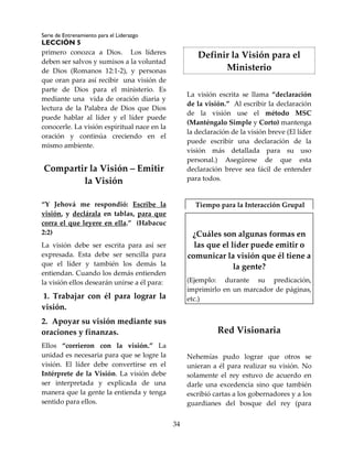 Serie de Entrenamiento para el Liderazgo
LECCIÓN 5
34
primero conozca a Dios. Los líderes
deben ser salvos y sumisos a la voluntad
de Dios (Romanos 12:1-2), y personas
que oran para así recibir una visión de
parte de Dios para el ministerio. Es
mediante una vida de oración diaria y
lectura de la Palabra de Dios que Dios
puede hablar al líder y el líder puede
conocerle. La visión espiritual nace en la
oración y continúa creciendo en el
mismo ambiente.
Compartir la Visión – Emitir
la Visión
“Y Jehová me respondió: Escribe la
visión, y declárala en tablas, para que
corra el que leyere en ella.” (Habacuc
2:2)
La visión debe ser escrita para así ser
expresada. Esta debe ser sencilla para
que el líder y también los demás la
entiendan. Cuando los demás entienden
la visión ellos desearán unirse a él para:
1. Trabajar con él para lograr la
visión.
2. Apoyar su visión mediante sus
oraciones y finanzas.
Ellos “corrieron con la visión.” La
unidad es necesaria para que se logre la
visión. El líder debe convertirse en el
Intérprete de la Visión. La visión debe
ser interpretada y explicada de una
manera que la gente la entienda y tenga
sentido para ellos.
Definir la Visión para el
Ministerio
La visión escrita se llama “declaración
de la visión.” Al escribir la declaración
de la visión use el método MSC
(Manténgalo Simple y Corto) mantenga
la declaración de la visión breve (El líder
puede escribir una declaración de la
visión más detallada para su uso
personal.) Asegúrese de que esta
declaración breve sea fácil de entender
para todos.
Tiempo para la Interacción Grupal
¿Cuáles son algunas formas en
las que el líder puede emitir o
comunicar la visión que él tiene a
la gente?
(Ejemplo: durante su predicación,
imprimirlo en un marcador de páginas,
etc.)
Red Visionaria
Nehemías pudo lograr que otros se
unieran a él para realizar su visión. No
solamente el rey estuvo de acuerdo en
darle una excedencia sino que también
escribió cartas a los gobernadores y a los
guardianes del bosque del rey (para
 
