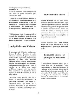 Serie de Entrenamiento para el Liderazgo
LECCIÓN 5
35
madera). Nehemías luego trabajó en red
con toda la gente necesaria para
completar la obra.
“Entonces les declaré cómo la mano de
mi Dios había sido buena sobre mí, y
asimismo las palabras que el rey me
había dicho. Y dijeron: Levantémonos
y edifiquemos. Así esforzaron sus
manos para bien.” (Nehemías 2:18)
“Edifiquemos, pues, el muro, y toda la
muralla fue terminada hasta la mitad
de su altura, porque el pueblo tuvo
ánimo para trabajar.” (Nehemías 4:6)
Aniquiladores de Visiones
El enemigo usó diferentes tácticas para
detener el trabajo referente a la visión:
ridiculez, amenazas de guerra, calumnia
contra el líder, negociación, amenazas; etc.
Ninguna de estas cosas funcionó.
Nehemías estuvo firme y trató con cada
uno de los aniquiladores de visiones a
medida que venían. El se negó a parar de
trabajar en la visión. Aun cuando
problemas surgieron entre sus propias
filas, resultando en desaliento, temor,
egoísmo, maltrato de los demás, él aun así
no se detuvo.
Nehemías nunca perdió vista de la
visión y su testimonio permaneció: “¡Yo
hago una gran obra, y no puedo ir!”
Nehemías tuvo una visión de la
grandeza del trabajo al que había sido
llamado. El no sería distraído por nada
ni nadie.
Implementar la Visión
Warren Wiersbe en su libro sobre
Nehemías titulado “Sé Decidido” dijo:
“el liderazgo envuelve visión, revisión
y supervisión; pero el mayor de estos
es visión.” Nehemías nunca perdió esa
visión. El recibió la visión; la revisó
renovando la visión; y proveyó la
supervisión necesaria para completar la
tarea en tiempo record.
Warren Wiersbe dijo: “Los líderes
deben ver lo que los demás no ven y
luego retarlos a que sigan hasta que
vean.”
Renovar la Visión – El
principio de Nehemías
El principio de Nehemías enseña que la
visión debe ser re expresada cada
veintiséis días. El líder debe mantener la
visión de forma constante delante de su
gente. Este principio saca su nombre de la
renovación de la visión que Nehemías
hizo después de veintiséis días de trabajo
(cuando la construcción de las murallas
estaba a medio acabar.)
 