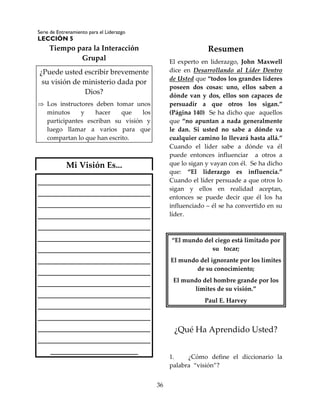 Serie de Entrenamiento para el Liderazgo
LECCIÓN 5
36
Tiempo para la Interacción
Grupal
¿Puede usted escribir brevemente
su visión de ministerio dada por
Dios?
 Los instructores deben tomar unos
minutos y hacer que los
participantes escriban su visión y
luego llamar a varios para que
compartan lo que han escrito.
Mi Visión Es...
___________________________
___________________________
___________________________
___________________________
___________________________
___________________________
___________________________
___________________________
___________________________
___________________________
___________________________
___________________________
___________________________
___________________________
___________________________
_____________________
Resumen
El experto en liderazgo, John Maxwell
dice en Desarrollando al Líder Dentro
de Usted que “todos los grandes líderes
poseen dos cosas: uno, ellos saben a
dónde van y dos, ellos son capaces de
persuadir a que otros los sigan.”
(Página 140) Se ha dicho que aquellos
que “no apuntan a nada generalmente
le dan. Si usted no sabe a dónde va
cualquier camino lo llevará hasta allá.”
Cuando el líder sabe a dónde va él
puede entonces influenciar a otros a
que lo sigan y vayan con él. Se ha dicho
que: “El liderazgo es influencia.”
Cuando el líder persuade a que otros lo
sigan y ellos en realidad aceptan,
entonces se puede decir que él los ha
influenciado – él se ha convertido en su
líder.
“El mundo del ciego está limitado por
su tocar;
El mundo del ignorante por los límites
de su conocimiento;
El mundo del hombre grande por los
límites de su visión.”
Paul E. Harvey
¿Qué Ha Aprendido Usted?
1. ¿Cómo define el diccionario la
palabra “visión”?
 