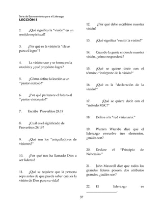 Serie de Entrenamiento para el Liderazgo
LECCIÓN 5
37
2. ¿Qué significa la “visión” en un
sentido espiritual?
3. ¿Por qué es la visión la “clave
para el logro”?
4. La visión nace y se forma en la
oración y ¿qué propósito logra?
5. ¿Cómo define la lección a un
“pastor exitoso?”
6. ¿Por qué pertenece el futuro al
“pastor visionario?”
7. Escriba Proverbios 28.19
8. ¿Cuál es el significado de
Proverbios 28:19?
9. ¿Qué son los “aniquiladores de
visiones?”
10. ¿Por qué nos ha llamado Dios a
ser líderes?
11. ¿Qué se requiere que la persona
sepa antes de que pueda saber cuál es la
visión de Dios para su vida?
12. ¿Por qué debe escribirse nuestra
visión?
13. ¿Qué significa “emitir la visión?”
14. Cuando la gente entiende nuestra
visión, ¿cómo responderá?
15. ¿Qué se quiere decir con el
término “intérprete de la visión?”
16. ¿Qué es la “declaración de la
visión?”
17. ¿Qué se quiere decir con el
“método MSC?”
18. Defina a la “red visionaria.”
19. Warren Wiersbe dice que el
liderazgo envuelve tres elementos,
¿cuáles son?
20. Declare el “Principio de
Nehemías.”
21. John Maxwell dice que todos los
grandes líderes poseen dos atributos
grandes, ¿cuáles son?
22. El liderazgo es
___________________.
 