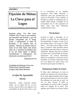 Serie de Entrenamiento para el Liderazgo
LECCIÓN 6
38
Fijación de Metas:
La Clave para el
Logro
Por Jerry R. Richardson y David L Flowers
Versículo Clave: “Les dije, pues:
Vosotros veis el mal en que estamos,
que Jerusalén está desierta, y que sus
puertas consumidas por el fuego,
venid, y edifiquemos el muro de
Jerusalén, y no estemos más en
oprobio. Entonces les declaré cómo la
mano de mi Dios había sido buena
sobre mí, y asimismo las palabras que
el rey me había dicho. Y dijeron:
Levantémonos y edifiquemos. Así
esforzaron sus manos para bien.”
Nehemías 2:17-18
Cualidades de Liderazgo: Tener una
Visión Clara, Comunicar Bien,
Cumplir, Fijar Metas Realistas
Lo Que He Aprendido
Iniciar
Nehemías había avanzado mucho
desde ser el copero del rey. El oró,
ayunó y buscó a Dios con respecto a las
necesidades de Israel. Esto causó a que
él se convirtiera en un hombre
compasivo. Dios había “llamado” a
Nehemías para que reconstruyera los
muros de Jerusalén. Como israelita, él
deseaba ver quitar la vergüenza que su
pueblo había sufrido y también ver el
avivamiento de la vida espiritual de
Israel. Para esta meta Nehemías
comprometió su vida.
No Jactarse
Cuando él llegó a Jerusalén, él no
empezó a jactarse de sus intenciones.
Frecuentemente la gente se jacta de lo
que intenta hacer, o de lo que se “debe
hacer”. Pero ellos nunca llegan a hacer
algo al respecto. Estas personas tienen
un problema para fijar metas y luego no
cumplirlas. Alguien dijo que el camino
al fracaso está pavimentado de buenas
intenciones. Las buenas intenciones
deben ser cumplidas o el fracaso será el
resultado. Las buenas intenciones junto
con una fijación de metas eficaz son
necesarias para lograr los objetivos.
Informarse Sobre la Tarea
El líder debe informarse de todo lo
posible con respecto a la tarea por hacer.
El oír sobre algún problema tal vez haga
que la persona inicie un curso de acción.
Sin embargo, las cosas que se oyen tal
vez no sean exactas. El líder es
responsable de conocer todo lo posible
sobre los detalles de la tarea. Esto
significa que él debe ser un buen oyente
 