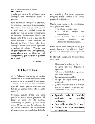 Serie de Entrenamiento para el Liderazgo
LECCIÓN 6
39
y debe preocuparse lo suficiente para
conseguir una información buena y
precisa.
Poco después de su llegada a Jerusalén,
Nehemías se levantó tarde en la noche.
Llevando a unos cuantos hombres con
él, salió fuera de la ciudad durante la
noche para ver las ruinas de los muros
de Jerusalén. Haciendo esto él tuvo una
buena vista de la obra a la que Dios le
había llamado a hacer. Además del
llamado de Dios, el buen líder debe
conseguir información que lo capacitará
a realizar el trabajo. “Procura con
diligencia presentarte a Dios aprobado,
como obrero que no tiene de qué
avergonzarse, que usa bien la palabra
de verdad.”
II Timoteo 2:15.
El Objetivo Final
Al ver Nehemías los muros y las puertas
destruidas, él se debe haber dado cuenta
realmente de la magnitud de esta tarea.
Aun con los recursos del rey disponibles
para él, ¿cómo podría realizarse un
trabajo tan grande como este en corto
tiempo?
Nehemías decidió dividir esta tarea
grande en varias tareas pequeñas. Al
hacer las cosas de esta manera,
Nehemías y su pueblo podrían tener
éxito. El capítulo tres de Nehemías da
un relato detallado de exactamente
cómo esta tarea tan grande fue dividida
en cuarenta y dos tareas pequeñas.
Luego se dieron trabajos a los varios
grupos de trabajadores.
Mucha gente puede ver las necesidades
de la iglesia tales como:
 La iglesia necesita crecer.
 La nación necesita ser
evangelizada.
 Las naciones alrededor del
mundo necesitan ser
alcanzadas con el evangelio.
Estos tal vez sean ejemplos de lo que
puede llamarse “el objetivo final.”
¿Cómo se pueden lograr estos objetivos?
El líder debe informarse de los detalles
de la tarea:
 El tamaño de la obra por hacer.
 La gente que está dispuesta a
ayudarlo.
 Talentos o habilidades especiales
que serán necesarios.
 Los recursos disponibles.
 El tipo de organización que se
requerirá.
 ¿Cómo se podrá dividir el trabajo
entero en partes pequeñas que
sean fáciles de finalizar?
 Aprenda todo lo posible
mediante un estudio
cuidadoso.
 Desarrolle un plan de acción.
 Comparta su carga y plan con
las personas.
 