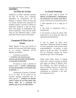 Serie de Entrenamiento para el Liderazgo
LECCIÓN 6
40
Un Plan de Acción
Nehemías ya había obtenido permiso
del Rey de Persia para conseguir
materiales de construcción de los
bosques y canteras. Ahora él tenía que
ver cuánto material sería requerido. El
también empezó a dividir el trabajo en
segmentos pequeños y fijó las metas
para cada grupo de trabajadores que
serían nombrados. Todo esto fue hecho
antes de que Nehemías dijera a nadie
qué había venido a hacer en Jerusalén.
Comparta El Plan Con la
Gente
Había llegado la hora para decirle al
pueblo las cosas que Dios había puesto
en su corazón. Nehemías 2:17-18
registra sus palabras:
El declaró la situación:
“…Vosotros veis el mal en que
estamos, que Jerusalén está destruida,
y sus puertas consumidas.
El emitió su visión y declaró el
objetivo final: “…venid, y edifiquemos
el muro de Jerusalén, y no estemos más
en oprobio….”
Finalmente, él empezó a infundir
su fe en ellos. El les contó de las
victorias (aunque pequeñas) que ya
había ganado: “…Entonces les declaré
cómo la mano de mi Dios había sido
buena sobre mí, y asimismo las
palabras que el rey me había dicho.”
La Gente Participa
Entonces la gente captó la visión: “Y
dijeron: Levantémonos y edifiquemos.
Así esforzaron sus manos para bien.”
¿Cómo esforzaron sus manos para bien?
1. Ellos siguieron la fe y carga de su
líder.
2. Sin duda se prepararon física y
mentalmente.
3. Al escuchar su plan de acción, ellos
empezaron a ver la parte que cada uno
ejecutaría individualmente.
A esto le siguió un paso clave
importante: Nehemías dividió el trabajo
en tareas pequeñas. Cada persona tenía
responsabilidad a un grupo. A cada
grupo se le dio una tarea. El capítulo
tres de Nehemías registra las tareas
específicas que él dio a cada grupo.
Nadie pudo haber hecho el trabajo
entero solo. Incluso un grupo no habría
sido capaz de lograr el objetivo final.
Sin embargo, con todos haciendo su
parte, el trabajo comenzó a ser realizado
rápidamente. El proyecto entero fue
completado en cincuenta y dos días.
(Ver Nehemías 6:15)
 