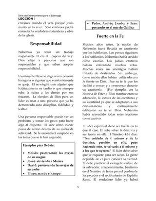 Serie de Entrenamiento para el Liderazgo
LECCIÓN 1
5
entonces cuando él verá porqué Jesús
murió en la cruz. Sólo entonces podrá
entender la verdadera naturaleza y obra
de la iglesia.
Responsabilidad
Nehemías ya tenía un trabajo
responsable. El era el copero del Rey.
Dios elige a personas que son
responsables y que saben aceptar
responsabilidad.
Usualmente Dios no elige a una persona
haragana o alguien que constantemente
se queja. El no elegirá usar alguien que
habitualmente es tardío o que siempre
echa la culpa a los demás por sus
fracasos. La elección de Dios para un
líder es usar a una persona que ya ha
demostrado auto disciplina, fidelidad y
lealtad.
Una persona responsable puede ver un
problema y tomar los pasos para hacer
algo al respecto. El sabe cómo iniciar
pasos de acción dentro de su esfera de
actividad. Se le encontrará ocupado en
las áreas que se le han asignado.
Ejemplos para Debate:
 Moisés: pastoreando las ovejas
de su suegro.
 Josué: sirviendo a Moisés
 David: pastoreando las ovejas de
su padre
 Eliseo: arando el campo
 Pedro, Andrés, Jacobo, y Juan:
pescando en el mar de Galilea
Fuerte en la Fe
Muchos años antes, la nación de
Nehemías fuera llevada en cautiverio
por los babilonios. Los persas siguieron
a los babilonios. Nehemías había crecido
como cautivo. Los judíos cautivos
habían enfrentado muchos retos.
Muchas veces sus enemigos habían
tratado de destruirlos. Sin embargo,
como nación ellos habían cultivado una
fe fuerte en Dios. Fue su fe la que los
facilitó a vencer y a perseverar durante
su cautiverio. (Por ejemplo, ver la
historia de Ester.) Ellos mantuvieron su
adoración, la lectura de las escrituras y
su identidad ya que se adaptaron a sus
circunstancias y continuamente
edificaron su fe en Dios. Nehemías
había aprendido todas estas lecciones
como cautivo.
El líder espiritual debe ser fuerte en lo
que él cree. El debe saber la doctrina y
ser fuerte en ella. I Timoteo 4:16 dice:
“Ten cuidado de ti mismo y de la
doctrina; persiste en ello, pues
haciendo esto, te salvarás a ti mismo y
a los que te oyeren.” El líder debe saber
qué se requiere para ser salvo. La gente
depende de él para conocer la verdad.
El debe predicar el evangelio entero de
la salvación: arrepentimiento, bautismo
en el Nombre de Jesús para el perdón de
los pecados y el recibimiento de Espíritu
Santo. El verdadero líder ya habrá
 