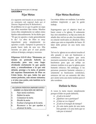 Serie de Entrenamiento para el Liderazgo
LECCIÓN 6
41
Fijar Metas
(Lo siguiente está basado en un mensaje en
un seminario sub regional dado por el
Director Regional Jerry R. Richardson.)
El problema no es que la gente no sepa
que ellos necesitan fijar metas. Muchas
veces ellos simplemente no saben cómo
fijarlas adecuadamente. Se ha dicho que:
“El que no apunta a nada generalmente
le da.” La obra de Dios es muy
importante para simplemente no
apuntar a nada. Tampoco la persona lo
puede hacer todo de una vez. Ella
necesita un plan por el cual pueda
utilizar el tiempo, energía y recursos.
Filipenses 3:13-15 dice: “Hermanos, yo
mismo no pretendo haberlo ya
alcanzado; pero una cosa hago:
olvidando ciertamente lo que queda
atrás, y extendiéndome a lo que está
delante, prosigo a la meta, al premio
del supremo llamamiento de Dios en
Cristo Jesús. Así que, todos los que
somos perfectos, esto mismo sintamos;
y si otra cosa sentís, esto también os lo
revelará Dios.”
ALGUNOS PUNTOS IMPORTANTES
SOBRE LA FIJACIÓN DE METAS
1. Fijar metas realistas.
2. Definir la meta.
3. Comunicar la meta.
4. Dividir la meta.
5. Evaluar el progreso de la meta.
6. Reconocer a los que ayudan a
alcanzar la meta.
Fijar Metas Realistas
Las metas deben ser realistas. Las metas
realistas inspirarán a que la gente
trabaje.
Supongamos que el objetivo final es
hacer crecer a la iglesia. Si solamente
hay cien miembros y se fija una meta de
añadir diez mil en un año, los miembros
no estarán motivados en absoluto. Ellos
saben que esto es imposible de hacer. El
líder debe pensar en una meta más
realista.
Tal vez la iglesia no se esforzó mucho el
año pasado y aun así bautizaron a
veinticinco. Esto sugiere que sería
necesario aumentar la meta del total de
bautismos para que así refleje un
número realista si es que la iglesia pone
bastante esfuerzo. Sin embargo, si las
personas pusieron bastante esfuerzo y
solamente se bautizaron veinticinco,
entonces tal vez un aumento del diez
por ciento sería una meta realista para el
año venidero.
Definir la Meta
A veces la meta muere simplemente
porque el líder no pudo definirla.
 ¿Cuál es la meta?
 ¿Quiénes van a participar?
 ¿Cómo se va a lograr?
 ¿Cuál es el margen de tiempo?
 ¿Es esta meta parte de una meta
más grande o es una meta que se
vale por sí misma?
 