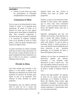 Serie de Entrenamiento para el Liderazgo
LECCIÓN 6
42
 Aclarar la meta hasta que todos
los participantes la entiendan
completamente como sea posible.
Comunicar la Meta
Una vez que se ha determinado la meta,
“Emitir la visión” es el siguiente paso
importante. El emitir la visión es el
proceso de hacer que los que siguen
sientan que la meta fijada es también de
ellos. Esto envuelve explicación y
discusión hasta que la gente la entienda
y se emocione al respecto. Explique
cómo se ha dividido la meta en varias
partes y cómo las partes encajarán para
alcanzar el objetivo final.
La gente necesitará un ánimo constante
hasta que la meta se haya alcanzado. No
fije una meta y luego olvídese de ella. La
gente completará la meta solamente si es
que el líder les da ánimo y continúa
hablando sobre la meta.
Dividir la Meta
Una meta realista que envuelve a una
iglesia, o a una nación o región no es
obtenida con solamente una acción. Esta
requerirá un proceso de acciones para
lograr lo que se ha planeado. Para
alcanzar la meta divídala en partes
pequeñas.
Supongamos que una iglesia nacional
tiene la meta de ver a cuatro mil
personas bautizadas en agua y llenas del
Espíritu Santo este año. ¿Cómo se
dividiría esta meta en partes más
pequeñas?
Primero, ya que es una meta para el año,
divídala en doce partes. Esto significa
que la meta sería tener trescientas
treinta y cuatro personas bautizadas y
llenas del Espíritu Santo cada mes a
nivel nacional.
Segundo, supongamos que hay seis
distritos en la nación. Estos distritos son
más o menos del mismo tamaño y
fuerza con un presbítero funcionando
sobre cada distrito. Ya que la meta es
trecientas treinta y cuatro personas al
mes, cada distrito estará trabajando para
tener cincuenta y seis personas
bautizadas en el Nombre de Jesús y
llenas del Espíritu Santo al mes.
Además, tal vez haya un promedio de
diecinueve iglesias por distrito.
Cincuenta y seis dividido entre
diecinueve es más o menos tres. Así
que cada iglesia tendría la meta de ver a
tres personas bautizadas en el Nombre
de Jesús y recibir el Espíritu Santo al
mes.
¿Parece esto algo posible? De repente,
la meta de ver cuatro mil personas
bautizadas en el Nombre de Jesús y
llenas del Espíritu Santo parece algo
razonable y asequible. La gente puede
relacionarse con este tipo de meta. Ellos
estarán inspirados y emocionados para
ver esta meta alcanzada.
 