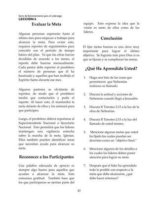Serie de Entrenamiento para el Liderazgo
LECCIÓN 6
43
Evaluar la Meta
Algunas personas esperarán hasta el
último mes para empezar a trabajar para
alcanzar la meta. Para evitar esto,
requiera reportes de seguimientos para
coincidir con el período de tiempo
básico del plan. Ya que las cifras fueron
divididas de acuerdo a los meses, el
reporte debe hacerse mensualmente.
Cada pastor debe reportar al presbítero
el número de personas que él ha
bautizado y aquellos que han recibido el
Espíritu Santo durante ese mes.
Algunos pastores se olvidarán de
reportar, de modo que el presbítero
tendrá que contactarlos y pedir el
reporte. Al hacer esto, él mantendrá la
meta delante de ellos y los animará para
que participen.
Luego, el presbítero deberá reportarse al
Superintendente Nacional o Secretario
Nacional. Esto permitirá que los líderes
mantengan una vigilancia estrecha
sobre la marcha de la meta. Iglesias.
Ellos también pueden identificar áreas
que necesitan ayuda para alcanzar su
meta.
Reconocer a los Participantes
Una palabra adecuada de aprecio es
siempre algo bueno para aquellos que
ayudan a alcanzar la meta. Esto
comunica gratitud. También hace que
los que participaron se sientan parte del
equipo. Esto expresa la idea que la
visión es tanto de ellos como de los
líderes.
Conclusión
El fijar metas buenas es una clave muy
importante para lograr el último
objetivo. Se lograría más para Dios si es
que se fijaran y se cumplieran las metas.
¿Qué Ha Aprendido Usted?
1. Haga una lista de las cosas que
permitieron que Nehemías
realizara su llamado.
2. Discuta la actitud y acciones de
Nehemías cuando llegó a Jerusalén.
3. Discuta II Timoteo 2:15 a la luz de la
obra de Nehemías.
4. Discuta II Timoteo 2:15 a la luz del
llamado de usted mismo.
5. Mencione algunas metas que usted
ha fijado las cuales puedan ser
descritas como un “objetivo final.”
6. Mencione algunos de los detalles a
los cuales los líderes deben poner
atención para lograr su meta.
7. Después que el líder ha aprendido
todo lo posible con respecto a la
meta que debe alcanzarse, ¿qué
debe hacer entonces?
 