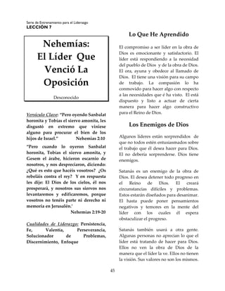 Serie de Entrenamiento para el Liderazgo
LECCIÓN 7
45
Nehemías:
El Líder Que
Venció La
Oposición
Desconocido
Versículo Clave: “Pero oyendo Sanbalat
horonita y Tobías el siervo amonita, les
disgustó en extremo que viniese
alguno para procurar el bien de los
hijos de Israel.” Nehemías 2:10
“Pero cuando lo oyeron Sanbalat
horonita, Tobías el siervo amonita, y
Gesem el árabe, hicieron escarnio de
nosotros, y nos despreciaron, diciendo:
¿Qué es esto que hacéis vosotros? ¿Os
rebeláis contra el rey? Y en respuesta
les dije: El Dios de los cielos, él nos
prosperará, y nosotros sus siervos nos
levantaremos y edificaremos, porque
vosotros no tenéis parte ni derecho ni
memoria en Jerusalén.’
Nehemías 2:19-20
Cualidades de Liderazgo: Persistencia,
Fe, Valentía, Perseverancia,
Solucionador de Problemas,
Discernimiento, Enfoque
Lo Que He Aprendido
El compromiso a ser líder en la obra de
Dios es emocionante y satisfactorio. El
líder está respondiendo a la necesidad
del pueblo de Dios y de la obra de Dios.
El ora, ayuna y obedece al llamado de
Dios. El tiene una visión para su campo
de trabajo. La compasión lo ha
conmovido para hacer algo con respecto
a las necesidades que é ha visto. El está
dispuesto y listo a actuar de cierta
manera para hacer algo constructivo
para el Reino de Dios.
Los Enemigos de Dios
Algunos líderes están sorprendidos de
que no todos estén entusiasmados sobre
el trabajo que él desea hacer para Dios.
El no debería sorprenderse. Dios tiene
enemigos.
Satanás es un enemigo de la obra de
Dios. El desea detener todo progreso en
el Reino de Dios. El creará
circunstancias difíciles y problemas.
Estos estarán diseñados para desanimar.
El hasta puede poner pensamientos
negativos y temores en la mente del
líder con los cuales él espera
obstaculizar el progreso.
Satanás también usará a otra gente.
Algunas personas no aprecian lo que el
líder está tratando de hacer para Dios.
Ellos no ven la obra de Dios de la
manera que el líder la ve. Ellos no tienen
la visión. Sus valores no son los mismos.
 