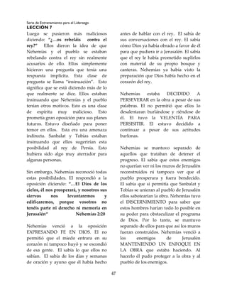 Serie de Entrenamiento para el Liderazgo
LECCIÓN 7
47
Luego se pusieron más maliciosos
diciendo: “¿…os rebeláis contra el
rey?” Ellos dieron la idea de que
Nehemías y el pueblo se estaban
rebelando contra el rey sin realmente
acusarlos de ello. Ellos simplemente
hicieron una pregunta que tenía una
respuesta implícita. Esta clase de
pregunta se llama “insinuación”. Esto
significa que se está diciendo más de lo
que realmente se dice. Ellos estaban
insinuando que Nehemías y el pueblo
tenían otros motivos. Esto es una clase
de espíritu muy malicioso. Esto
prometía gran oposición para sus planes
futuros. Estuvo diseñado para poner
temor en ellos. Esta era una amenaza
indirecta. Sanbalat y Tobías estaban
insinuando que ellos sugerirían esta
posibilidad al rey de Persia. Esto
hubiera sido algo muy aterrador para
algunas personas.
Sin embargo, Nehemías reconoció todas
estas posibilidades. El respondió a la
oposición diciendo: “…El Dios de los
cielos, él nos prosperará, y nosotros sus
siervos nos levantaremos y
edificaremos, porque vosotros no
tenéis parte ni derecho ni memoria en
Jerusalén“ Nehemías 2:20
Nehemías venció a la oposición
EXPRESANDO FE EN DIOS. El no
permitió que el miedo entrara en su
corazón ni tampoco huyó y se escondió
de esa gente. El sabía lo que ellos no
sabían. El sabía de los días y semanas
de oración y ayuno que él había hecho
antes de hablar con el rey. El sabía de
sus conversaciones con el rey. El sabía
cómo Dios ya había obrado a favor de él
para que pudiera ir a Jerusalén. El sabía
que el rey le había prometido suplirlos
con material de su propio bosque y
canteras. Nehemías ya había visto la
preparación que Dios había hecho en el
corazón del rey.
Nehemías estaba DECIDIDO A
PERSEVERAR en la obra a pesar de sus
palabras. El no permitió que ellos lo
desalentaran burlándose y riéndose de
él. El tuvo la VELENTÍA PARA
PERSISITIR. El estuvo decidido a
continuar a pesar de sus actitudes
burlonas.
Nehemías se mantuvo separado de
aquellos que trataban de detener el
progreso. El sabía que estos enemigos
no querían ver ni los muros de Jerusalén
reconstruidos ni tampoco ver que el
pueblo prosperara y fuera bendecido.
El sabía que si permitía que Sanbalat y
Tobías se unieran al pueblo de Jerusalén
ellos sabotearían la obra. Nehemías tuvo
el DISCERNIMIENTO para saber que
estos hombres harían todo lo posible en
su poder para obstaculizar el programa
de Dios. Por lo tanto, se mantuvo
separado de ellos para que así los muros
fueran construidos. Nehemías venció a
los enemigos de Jerusalén
MANTENIENDO UN ENFOQUE EN
LA OBRA que estaba haciendo. Al
hacerlo él pudo proteger a la obra y al
pueblo de los enemigos.
 