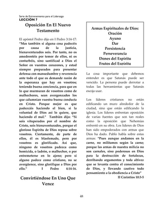 Serie de Entrenamiento para el Liderazgo
LECCIÓN 7
48
Oposición En El Nuevo
Testamento
El apóstol Pedro dijo en I Pedro 3:14-17:
“Mas también si alguna cosa padecéis
por causa de la justicia,
bienaventurados sois. Por tanto, no os
amedrentéis por temor de ellos, ni os
conturbéis, sino santificad a Dios el
Señor en vuestros corazones, y estad
siempre preparados para presentar
defensa con mansedumbre y reverencia
ante todo el que os demande razón de
la esperanza que hay en vosotros;
teniendo buena conciencia, para que en
lo que murmuran de vosotros como de
malhechores, sean avergonzados los
que calumnian vuestra buena conducta
en Cristo. Porque mejor es que
padezcáis haciendo el bien, si la
voluntad de Dios así lo quiere, que
haciendo el mal.” También dijo: “Si
sois vituperados por el nombre de
Cristo, sois bienaventurados, porque el
glorioso Espíritu de Dios reposa sobre
vosotros. Ciertamente, de parte de
ellos, él es blasfemado, pero por
vosotros es glorificado. Así que,
ninguno de vosotros padezca como
homicida, o ladrón, o malhechor, o por
entremeterse en lo ajeno; pero si
alguno padece como cristiano, no se
avergüence, sino glorifique a Dios por
ello.” I Pedro 4:14-16.
Convirtiéndose En Uno Que
Vence
La cosa importante que debemos
entender es que Satanás puede ser
vencido. La persona puede derrotar a
todas las herramientas que Satanás
escoja usar.
Los líderes cristianos no están
edificando un muro alrededor de la
ciudad, sino que están edificando la
iglesia. Los líderes enfrentan oposición
de varias fuentes que son tan reales
como la oposición que Nehemías
enfrentó en su obra. Los líderes de Dios
han sido empoderados con armas que
Dios ha dado. Pablo habla sobre estas
armas: “Pues aunque andamos en la
carne, no militamos según la carne;
porque las armas de nuestra milicia no
son carnales, sino poderosas en Dios
para la destrucción de fortalezas,
derribando argumentos y toda altivez
que se levanta contra el conocimiento
de Dios, y llevando cautivo todo
pensamiento a la obediencia a Cristo”
II Corintios 10:3-5
Armas Espirituales de Dios:
Oración
Ayuno
Dar
Persistencia
Perseverancia
Dones del Espíritu
Frutos del Espíritu
 