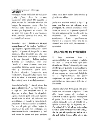 Serie de Entrenamiento para el Liderazgo
LECCIÓN 7
50
enemigos son la oposición de cualquier
grado. ¿Cómo debe la persona
reaccionar ante ellos? De acuerdo a
Jesús, un hijo de Dios debe amarlos. No
busque la venganza contra ellos. La
persona debe tratarlos de la misma
manera que le gustaría ser tratada. No
los ame por causa de lo que hacen o
dicen. Amelos a pesar de esas cosas. Así
es como Dios los ama.
Además El dijo: “…bendecid a los que
os maldicen….” La palabra “maldicen”
aquí significa “pronunciar juicio” sobre
alguien. Algunos dirán que la persona
fracasará. Ellos insistirán que ella no
puede tener éxito. Esto es casi lo mismo
a lo que Sanbalat y Tobías estaban
diciendo de Nehemías. Jesús dijo
“bendecid” a esas personas. No tomar
represalias diciendo cosas malas sobre
ellos y convertirnos como ellos.
Bendecir significa “pronunciar una
bendición”. Encuentre algo bueno para
decir de ellos. Si eso no es posible, no
diga nada, o hable la verdad con amor.
Además Jesús dijo: “…haced bien a los
que os aborrecen….” Al hacer lo bueno
el hijo de Dios mostrará que él es
diferente a ellos. Trate de descubrir
alguna manera para satisfacer algunas
necesidades de ellos. Al satisfacer sus
necesidades, el carácter y naturaleza de
Jesucristo es revelada desde el corazón.
Tal vez al principio ellos duden la
sinceridad de esto. Sin embargo, sea
constante en hacer obras buenas y Dios
será capaz de poner una gran presión
sobre ellos. Ellos verán obras buenas y
glorificarán a Dios.
Jesús más adelante enseñó y dijo: “…y
orad por los que os ultrajan y os
persiguen.” La oración es esencial como
arma para usar en la guerra espiritual.
En una lección previa en esta serie, las
oraciones de Nehemías fueron
enfatizadas. Jesús específicamente
incluye a la oración como una de las
armas a usar en la lucha para vencer a la
oposición.
Una Palabra De Precaución
El líder cristiano tiene la
responsabilidad de proteger el rebaño
de Dios. El vivir la vida que Jesús
describe en Mateo 5:43 no significa que
el líder puede permitir a que cualquiera
esté en la iglesia. La persona debe nacer
de nuevo para ser mimbro de la iglesia.
Es la responsabilidad del pastor
asegurarse de que la persona se ha
arrepentido de sus pecados antes de ser
bautizada.
Además el pastor debe guiar a la gente
hacia una vida santa y separada. El no
debe tener miedo de predicar la
santidad. Si se halla pecado en la iglesia,
el pastor debe tratar con esto. Pablo
estaba hablando sobre el pecado en la
iglesia cuando dijo lo siguiente en I
Corintios 5:5-13: “el tal sea entregado a
Satanás para destrucción de la carne, a
fin de que el espíritu sea salvo en el
día del Señor Jesús… ¿No sabéis que
 