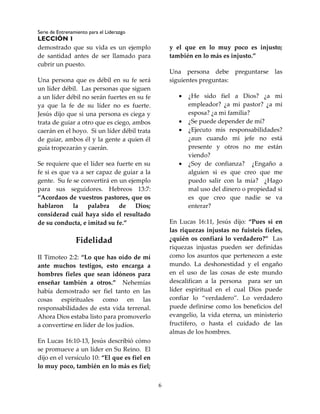 Serie de Entrenamiento para el Liderazgo
LECCIÓN 1
6
demostrado que su vida es un ejemplo
de santidad antes de ser llamado para
cubrir un puesto.
Una persona que es débil en su fe será
un líder débil. Las personas que siguen
a un líder débil no serán fuertes en su fe
ya que la fe de su líder no es fuerte.
Jesús dijo que si una persona es ciega y
trata de guiar a otro que es ciego, ambos
caerán en el hoyo. Si un líder débil trata
de guiar, ambos él y la gente a quien él
guía tropezarán y caerán.
Se requiere que el líder sea fuerte en su
fe si es que va a ser capaz de guiar a la
gente. Su fe se convertirá en un ejemplo
para sus seguidores. Hebreos 13:7:
“Acordaos de vuestros pastores, que os
hablaron la palabra de Dios;
considerad cuál haya sido el resultado
de su conducta, e imitad su fe.”
Fidelidad
II Timoteo 2:2: “Lo que has oído de mí
ante muchos testigos, esto encarga a
hombres fieles que sean idóneos para
enseñar también a otros.” Nehemías
había demostrado ser fiel tanto en las
cosas espirituales como en las
responsabilidades de esta vida terrenal.
Ahora Dios estaba listo para promoverlo
a convertirse en líder de los judíos.
En Lucas 16:10-13, Jesús describió cómo
se promueve a un líder en Su Reino. El
dijo en el versículo 10: “El que es fiel en
lo muy poco, también en lo más es fiel;
y el que en lo muy poco es injusto;
también en lo más es injusto.”
Una persona debe preguntarse las
siguientes preguntas:
 ¿He sido fiel a Dios? ¿a mi
empleador? ¿a mi pastor? ¿a mi
esposa? ¿a mi familia?
 ¿Se puede depender de mí?
 ¿Ejecuto mis responsabilidades?
¿aun cuando mi jefe no está
presente y otros no me están
viendo?
 ¿Soy de confianza? ¿Engaño a
alguien si es que creo que me
puedo salir con la mía? ¿Hago
mal uso del dinero o propiedad si
es que creo que nadie se va
enterar?
En Lucas 16:11, Jesús dijo: “Pues si en
las riquezas injustas no fuisteis fieles,
¿quién os confiará lo verdadero?” Las
riquezas injustas pueden ser definidas
como los asuntos que pertenecen a este
mundo. La deshonestidad y el engaño
en el uso de las cosas de este mundo
descalifican a la persona para ser un
líder espiritual en el cual Dios puede
confiar lo “verdadero”. Lo verdadero
puede definirse como los beneficios del
evangelio, la vida eterna, un ministerio
fructífero, o hasta el cuidado de las
almas de los hombres.
 