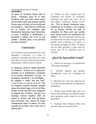 Serie de Entrenamiento para el Liderazgo
LECCIÓN 7
51
un poco de levadura leuda toda la
masa? Limpiaos, pues, de la vieja
levadura, para que seáis nueva masa,
sin levadura como sois; porque nuestra
Pascua, que es Cristo, ya fue sacrificada
por nosotros.… Mas bien os escribí que
no os juntéis con ninguno que,
llamándose hermano, fuere fornicario,
o avaro, o idólatra, o maldiciente, o
borracho, o ladrón; con el tal ni aun
comáis… Quitad, pues, a ese perverso
de entre vosotros.”
Conclusión
Los Cristianos frecuentemente han sido
llamados a enfrentar y a vencer la
oposición a medida que viven sus vidas
para Dios. Use una o más de estas armas
espirituales y Dios le dará la victoria.
En Romanos 12:12-17, Pablo describió
al Cristiano: “Gozaos en la esperanza;
sufridos en la tribulación; constantes
en la oración…Bendecid a los que os
persiguen; bendecid, y no maldigáis…
no paguéis a nadie mal por mal.”
Luego finalizó el capítulo diciendo: “No
os venguéis vosotros mismos, amados
míos, sino dejad lugar a la ira de Dios;
porque escrito está: Mía es la venganza,
yo pagaré, dice el Señor. Así que si tu
enemigo tuviere hambre, dale de
comer; si tuviere sed, dale de beber;
pues haciendo esto, ascuas de fuego
amontonarás sobre su cabeza. No seas
vencido de lo malo, sino vence con el
bien el mal.”
La Palabra de Dios enseña que los
Cristianos son fuertes. El verdadero
Cristiano será aquel que vence. El no
será débil o temeroso. Efesios 6:10-11
dice: “Por lo demás, hermanos míos,
fortaleceos en el Señor, y en el poder
de su fuerza. Vestíos de toda la
armadura de Dios, para que podáis
estar firmes contra las asechanzas del
diablo.” No es la intención de Dios que
sus hijos sean vencidos. El quiere que su
pueblo venza a Satanás, a la carne y a
los demás enemigos de Dios. El desea
que Su líder aprenda a cómo usar las
armas que El ha diseñado para la
victoria.
¿Qué Ha Aprendido Usted?
1. ¿Cuál es la reacción a la declaración
“Dios tiene enemigos?”
2. Nombre algunos que pueden
considerarse como los “enemigos de
Dios.”
3. Mencione las cosas que aparecen en
“La Caja de Herramientas de Oposición
de Satanás.”
4. ¿Puede usted añadir algo más a la
lista de herramientas que Satanás utiliza
para oponerse contra usted en su obra
para Dios?
5. Explique cómo Satanás utiliza una
mentira contra el varón de Dios.
 