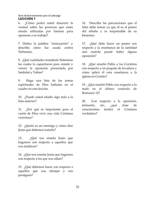 Serie de Entrenamiento para el Liderazgo
LECCIÓN 7
52
6. ¿Cómo podrá usted discernir la
verdad sobre las personas que están
siendo utilizadas por Satanás para
oponerse a su trabajo?
7. Defina la palabra “insinuación” y
describa cómo fue usada contra
Nehemías.
8. ¿Qué cualidades manifestó Nehemías
las cuales lo capacitaron para resistir y
vencer la oposición presentada por
Sanbalat y Tobías?
9. Haga una lista de las armas
espirituales de Dios halladas en el
cuadro en esta lección.
10. ¿Puede usted añadir algo más a la
lista anterior?
11. ¿Por qué es importante para el
varón de Dios vivir una vida Cristiana
victoriosa?
12. ¿Quién es un enemigo y cómo dice
Jesús que debemos tratarlo?
13. ¿Qué nos enseña Jesús que
hagamos con respecto a aquellos que
nos maldicen?
14. ¿Qué nos enseña Jesús que hagamos
con respecto a los que nos odian?
15. ¿Qué debemos hacer con respecto a
aquellos que nos ultrajan y nos
persiguen?
16. Describa las precauciones que el
líder debe tomar ya que él es el pastor
del rebaño y es responsable de su
bienestar.
17. ¿Qué debe hacer un pastor con
respecto a la enseñanza de la santidad
aun cuando puede haber alguna
oposición?
18. ¿Qué enseñó Pablo a los Corintios
con respecto a un poquito de levadura y
cómo aplicó él esta enseñanza a la
iglesia en Corinto?
19. ¿Qué enseñó Pablo con respecto a lo
malo en el último versículo de
Romanos 12?
20. Con respecto a la oposición,
tentación, etc., ¿qué clase de
característica tendrá el Cristiano
verdadero?
 