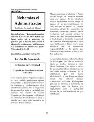 Serie de Entrenamiento para el Liderazgo
LECCIÓN 8
53
Versículo Clave: “Entonces les declaré
como la mano de mi Dios había sido
buena sobre mí, y asimismo las
palabras que el rey me había dicho. Y
dijeron: Levantémonos y edifiquemos.
Así esforzaron sus manos para bien.”
Nehemías 2:18; 3:1-32
Cualidad de Liderazgo: Delegación
Lo Que He Aprendido
Entender la Necesidad
El espectáculo de un hombre solo es
indeseable.
Años atrás un pastor empezó una iglesia
en cierta ciudad y pudo ganar algunos
convertidos. El decidió realizar servicios
de enseñanza y predicación con ellos.
Desafortunadamente para él ninguno de
los convertidos tenía la habilidad para
conducir las sesiones de oración.
Ninguno de ellos tampoco podía cantar
las canciones de avivamiento o tocar la
batería para hacer más animados los
servicios de avivamiento.
Al darse cuenta de su situación el Pastor
decidió dirigir los servicios iniciales
hasta que algunos de los miembros
nuevos aprendieran hacerse cargo de
algunas de las responsabilidades. En
cada servicio el enseñó la Escuela
Dominical, dirigió los segmentos de
alabanzas y adoración, continuó con la
predicación del sermón, dirigió la
ofrenda, oró para finalizar el servicio, y
al final dirigió la bendición ceremonial
para despedir a la congregación. Con el
pasar del tiempo el Pastor estuvo muy
abrumado con las demasiadas
responsabilidades a tal punto que
finalmente el agotamiento lo venció y lo
dejó ineficiente.
¿Le suena familiar esta historia? Lástima
de decirlo pero esta historia retrata la
figura de muchos pastores y otros
líderes Cristianos. Esto resalta el hecho
de que muchos líderes cristianos no se
han dado cuenta totalmente de la
importancia que una buena
administración y una delegación eficaz
tienen para obtener trabajos
exitosamente realizados. Cualesquiera
que sean las razones, la experiencia ha
comprobado que los líderes que
ampliamente usan la delegación
siempre logran mucho más que los que
no lo hacen.
Nehemías el
Administrador
Por Pastor Prempeh (de Ghana)
 