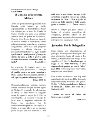 Serie de Entrenamiento para el Liderazgo
LECCIÓN 8
54
El Consejo de Jetro para
Moisés
Antes de que Nehemías apareciera en la
historia judía Moisés ya había
experimentado las dificultades de hacer
los trabajos por sí solo. En Éxodo 18
Moisés instala una corte para arbitrar
asuntos entre los judíos en el desierto.
Cuando Jetro llegó a la escena, durante
su visita a Moisés, él notó que su yerno
estaba trabajando muy duro y se estaba
desgastando. Jetro hizo una pregunta
indagante a Moisés durante su
procedimiento judicial: “… ¿Qué es esto
que haces tú con el pueblo? ¿Por qué te
sientas tú solo, y todo el pueblo está
delante de ti desde la mañana hasta la
tarde? Éxodo 18:14
La respuesta de Moisés parece ser
defensiva pero justificable: “… Porque
el pueblo viene a mí para consultar a
Dios. Cuando tienen asuntos, vienen a
mí, y yo juzgo entre el uno y el otro….”
Éxodo 18:15-16
Desafortunadamente también muchos
líderes cristianos encajan en esta figura
de Moisés. El resultado de tal posición
es obvio. El líder pronto se desgasta
antes de lograr lo mejor de él. Esto es
una tragedia. La reacción y consejo de
Jetro ante la respuesta defensiva de
Moisés fue oportuno. Fue lo
suficientemente oportuno para ayudar a
Moisés y a otros líderes en los mismos
pasos escapar del auto martirio: “…No
está bien lo que haces…escoge tú de
entre todo el pueblo varones de virtud,
temerosos de Dios… Ellos juzgarán al
pueblo en todo tiempo; y todo asunto
grave lo traerán a ti….” Éxodo 18:17-22
Desde el tiempo que Jetro ofreció a
Moisés tal principio maravilloso de
delegación, grandes líderes en las
generaciones siguientes han usado este
principio para lograr gran éxito.
Jesucristo Usó la Delegación
Jesús mismo usó eficientemente el
principio de delegación al escoger a los
doce discípulos, luego al enviar a los
setenta, y todavía hoy día delega a Sus
seguidores. El dijo: “…las obras que yo
hago, él las hará también; y aun
mayores hará, porque yo voy al Padre”
Juan 14:12 ¿Cómo es posible hacer obras
mayores que las de Jesús?
Una manera es debido a que hay más
gente haciendo las obras. El ha delegado
responsabilidad y autoridad a Su iglesia.
El dijo: “…Toda potestad me es dada en
el cielo y en la tierra… Por tanto id…”
Mateo 28:18-19
“…como me envió el Padre, así
también yo os envío.”
Juan 20:21
 