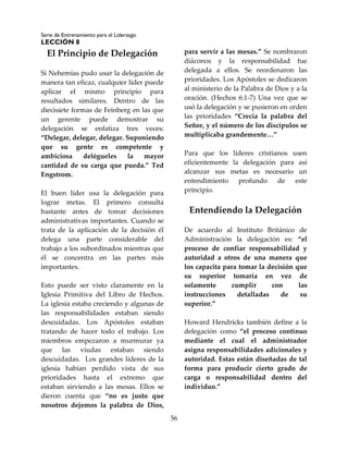 Serie de Entrenamiento para el Liderazgo
LECCIÓN 8
56
El Principio de Delegación
Si Nehemías pudo usar la delegación de
manera tan eficaz, cualquier líder puede
aplicar el mismo principio para
resultados similares. Dentro de las
diecisiete formas de Feinberg en las que
un gerente puede demostrar su
delegación se enfatiza tres veces:
“Delegar, delegar, delegar. Suponiendo
que su gente es competente y
ambiciosa delégueles la mayor
cantidad de su carga que pueda.” Ted
Engstrom.
El buen líder usa la delegación para
lograr metas. El primero consulta
bastante antes de tomar decisiones
administrativas importantes. Cuando se
trata de la aplicación de la decisión él
delega una parte considerable del
trabajo a los subordinados mientras que
él se concentra en las partes más
importantes.
Esto puede ser visto claramente en la
Iglesia Primitiva del Libro de Hechos.
La iglesia estaba creciendo y algunas de
las responsabilidades estaban siendo
descuidadas. Los Apóstoles estaban
tratando de hacer todo el trabajo. Los
miembros empezaron a murmurar ya
que las viudas estaban siendo
descuidadas. Los grandes líderes de la
iglesia habían perdido vista de sus
prioridades hasta el extremo que
estaban sirviendo a las mesas. Ellos se
dieron cuenta que “no es justo que
nosotros dejemos la palabra de Dios,
para servir a las mesas.” Se nombraron
diáconos y la responsabilidad fue
delegada a ellos. Se reordenaron las
prioridades. Los Apóstoles se dedicaron
al ministerio de la Palabra de Dios y a la
oración. (Hechos 6:1-7) Una vez que se
usó la delegación y se pusieron en orden
las prioridades “Crecía la palabra del
Señor, y el número de los discípulos se
multiplicaba grandemente…”
Para que los líderes cristianos usen
eficientemente la delegación para así
alcanzar sus metas es necesario un
entendimiento profundo de este
principio.
Entendiendo la Delegación
De acuerdo al Instituto Británico de
Administración la delegación es: “el
proceso de confiar responsabilidad y
autoridad a otros de una manera que
los capacita para tomar la decisión que
su superior tomaría en vez de
solamente cumplir con las
instrucciones detalladas de su
superior.”
Howard Hendricks también define a la
delegación como “el proceso continuo
mediante el cual el administrador
asigna responsabilidades adicionales y
autoridad. Estas están diseñadas de tal
forma para producir cierto grado de
carga o responsabilidad dentro del
individuo.”
 