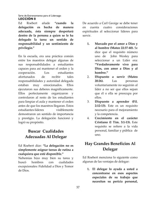 Serie de Entrenamiento para el Liderazgo
LECCIÓN 8
57
Ed Roebert añade “cuando la
delegación es hecha de manera
adecuada, ésta siempre despertará
dentro de la persona a quien se le ha
delegado la tarea un sentido de
responsabilidad y un sentimiento de
privilegio.”
En la escuela, era una práctica común
entre los maestros delegar algunas de
sus responsabilidades a estudiantes
capaces para así mantener el orden y la
cooperación. Los estudiantes
afortunados de recibir tales
responsabilidades y autoridad delegada
estaban muy emocionados. Ellos
ejecutaron sus deberes magníficamente.
Ellos perfectamente organizaron y
controlaron al resto de los estudiantes
para limpiar el aula y mantener el orden
antes de que los maestros llegaran. Estos
estudiantes-líderes visiblemente
demostraron un sentido de importancia
y prestigio. La delegación funcionó y
logró su propósito.
Buscar Cualidades
Adecuadas Al Delegar
Ed Roebert dice: “La delegación no es
simplemente asignar tareas de rutina a
cualquiera que esté disponible.”
Nehemías hizo muy bien su tarea y
buscó hombres con cualidades
excepcionales: Fidelidad a Dios y Temor
de Dios.
De acuerdo a Carl George se debe tener
en cuenta cuatro consideraciones
espirituales al seleccionar líderes para
servir.
1. Marcado por el amor a Dios y
al hombre (Mateo 22:37-40). Se
dice que el requisito número
uno de John Wesley para
seleccionar a un Líder era:
“Verdaderamente vivo para
Dios, con amor a Dios y al
hombre.”
2. Dispuesto a servir (Mateo
20:26). Las personas
voluntariamente no seguirán al
líder a no ser que ellos sepan
que él o ella se preocupa por
ellos.
3. Dispuesto a aprender (Fil.
2:12-13). Este es un requisito
necesario para el mejoramiento
y la competencia.
4. Crecimiento en el carácter
Cristiano (I Tim. 3:1-13). Este
requisito se refiere a la vida
personal, familiar y pública de
uno.
Hay Grandes Beneficios Al
Delegar
Ed Roebert menciona lo siguiente como
algunas de las ventajas de delegar:
1. El delegar lo ayuda a usted a
concentrarse en esos aspectos
especiales de su trabajo que
necesitan su pericia personal,
 