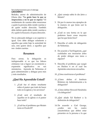Serie de Entrenamiento para el Liderazgo
LECCIÓN 8
59
Bediako, asesor de administración de
Ghana dijo: “La gente hace lo que se
inspecciona y no lo que se espera.” El
rendimiento de cuentas debe mencionar
a quién la persona debe rendir cuentas y
de quién recibir dirección. También
debe definir quién debe rendir cuentas a
él y quién lo buscará a él para dirección.
No es adecuado delegar a un superior o
igual. Uno debe delegar solamente a
aquellos que están bajo la autoridad de
uno, esto quiere decir, a aquellos que
nos rinden cuentas.
Resumen
Para cerrar, la delegación es
indispensable si es que los líderes
cristianos van a lograr un crecimiento y
expansión significativa en sus
ministerios. Aprenda de Nehemías el
gran administrador y delegue para más
y más resultados.
¿Qué Ha Aprendido Usted?
1. ¿Cuál fue el efecto resultante
sobre el pastor que trató de hacer
todo en la iglesia y los servicios?
2. ¿Cuál será el resultado de
aquellos en la iglesia si el pastor
hace todo?
3. ¿Cuál fue el problema que Moisés
tenía en Éxodo18?
4. ¿Qué consejo sabio le dio Jetro a
Moisés?
5. Dé por lo menos tres ejemplos de
la manera en que Jesús usó la
delegación.
6. ¿Cuál es una forma en la que
podemos hacer cosas mayores
que las que Jesús hizo?
7. Describa el estilo de delegación
de Nehemías.
8. De acuerdo a Ted Engstrom, ¿qué
cualidades son necesarias antes
de poder delegar una tarea a
alguien?
9. Describa el problema que surgió
en Hechos 6 en el cual los
Apóstoles estuvieron envueltos.
10. ¿Cómo resolvieron el problema?
11. ¿Cómo define el Instituto
Británico de Administración a la
delegación?
12. ¿Cómo define Howard Hendricks
a la delegación?
13. ¿Qué añade Ed Roebert a la
definición de delegación?
14. De acuerdo a Carl George,
¿cuáles son las cuatro
características que deben estar
presentes en la persona a la que
 