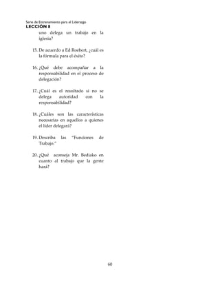 Serie de Entrenamiento para el Liderazgo
LECCIÓN 8
60
uno delega un trabajo en la
iglesia?
15. De acuerdo a Ed Roebert, ¿cuál es
la fórmula para el éxito?
16. ¿Qué debe acompañar a la
responsabilidad en el proceso de
delegación?
17. ¿Cuál es el resultado si no se
delega autoridad con la
responsabilidad?
18. ¿Cuáles son las características
necesarias en aquellos a quienes
el líder delegará?
19. Describa las “Funciones de
Trabajo.”
20. ¿Qué aconseja Mr. Bediako en
cuanto al trabajo que la gente
hará?
 