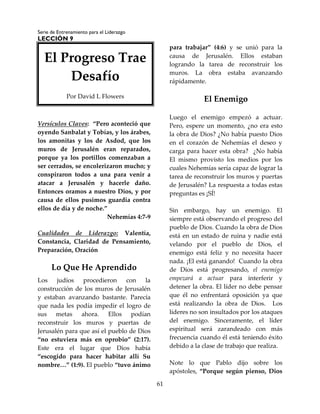 Serie de Entrenamiento para el Liderazgo
LECCIÓN 9
61
Versículos Claves: “Pero aconteció que
oyendo Sanbalat y Tobías, y los árabes,
los amonitas y los de Asdod, que los
muros de Jerusalén eran reparados,
porque ya los portillos comenzaban a
ser cerrados, se encolerizaron mucho; y
conspiraron todos a una para venir a
atacar a Jerusalén y hacerle daño.
Entonces oramos a nuestro Dios, y por
causa de ellos pusimos guardia contra
ellos de día y de noche.”
Nehemías 4:7-9
Cualidades de Liderazgo: Valentía,
Constancia, Claridad de Pensamiento,
Preparación, Oración
Lo Que He Aprendido
Los judíos procedieron con la
construcción de los muros de Jerusalén
y estaban avanzando bastante. Parecía
que nada les podía impedir el logro de
sus metas ahora. Ellos podían
reconstruir los muros y puertas de
Jerusalén para que así el pueblo de Dios
“no estuviera más en oprobio” (2:17).
Este era el lugar que Dios había
“escogido para hacer habitar allí Su
nombre…” (1:9). El pueblo “tuvo ánimo
para trabajar” (4:6) y se unió para la
causa de Jerusalén. Ellos estaban
logrando la tarea de reconstruir los
muros. La obra estaba avanzando
rápidamente.
El Enemigo
Luego el enemigo empezó a actuar.
Pero, espere un momento, ¿no era esto
la obra de Dios? ¿No había puesto Dios
en el corazón de Nehemías el deseo y
carga para hacer esta obra? ¿No había
El mismo provisto los medios por los
cuales Nehemías sería capaz de lograr la
tarea de reconstruir los muros y puertas
de Jerusalén? La respuesta a todas estas
preguntas es ¡SÍ!
Sin embargo, hay un enemigo. El
siempre está observando el progreso del
pueblo de Dios. Cuando la obra de Dios
está en un estado de ruina y nadie está
velando por el pueblo de Dios, el
enemigo está feliz y no necesita hacer
nada. ¡El está ganando! Cuando la obra
de Dios está progresando, el enemigo
empezará a actuar para interferir y
detener la obra. El líder no debe pensar
que él no enfrentará oposición ya que
está realizando la obra de Dios. Los
líderes no son insultados por los ataques
del enemigo. Sinceramente, el líder
espiritual será zarandeado con más
frecuencia cuando él está teniendo éxito
debido a la clase de trabajo que realiza.
Note lo que Pablo dijo sobre los
apóstoles, “Porque según pienso, Dios
El Progreso Trae
Desafío
Por David L Flowers
 