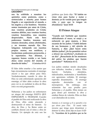 Serie de Entrenamiento para el Liderazgo
LECCIÓN 9
62
nos ha exhibido a nosotros los
apóstoles como postreros, como a
sentenciados a muerte; pues hemos
llegado a ser espectáculo al mundo, a
los ángeles y a los hombres. Nosotros
somos insensatos por amor de Cristo,
mas vosotros prudentes en Cristo;
nosotros débiles, mas vosotros fuertes;
vosotros honorables, mas nosotros
despreciados. Hasta esta hora
padecemos hambre, tenemos sed,
estamos desnudos, somos abofeteados,
y no tenemos morada fija. Nos
fatigamos trabajando con nuestras
propias manos; nos maldicen, y
bendecimos; padecemos persecución, y
la soportamos. Nos difaman, y
rogamos; hemos venido a ser hasta
ahora como escoria del mundo, el
desecho de todos.” I Corintios 4:9-13
El líder debe enseñar a los santos que
bajo circunstancias normales el enemigo
atacará a los que obran para Dios.
Verdaderamente, cuando la obra de
Dios no está enfrentando oposición del
enemigo, el líder debe evaluar la obra
para ver si, en realidad, la obra de Dios
está o no está progresando.
Nehemías y los judíos no enfrentaron
un ataque del enemigo HASTA QUE
EMPEZARON A TRABAJAR. Cuando
el pueblo de Dios está realizando la obra
de Dios, ellos están atacando y
destruyendo el reino de Satanás. La
obra de Dios y Su Reino están en
conflicto directo con el reino y obra de
Satanás. Un ejemplo de esto son las
palabras que Jesús dijo: “El ladrón no
viene sino para hurtar y matar y
destruir; yo he venido para que tengan
vida, y para que la tengan en
abundancia.” Juan 10:10
El Primer Ataque
“Cuando oyó Sanbalat que nosotros
edificábamos el muro, se enojó y se
enfureció en gran manera, e hizo
escarnio de los judíos. Y habló delante
de sus hermanos y del ejército de
Samaria, y dijo: ¿Qué hacen estos
débiles judíos? ¿Se les permitirá volver
a ofrecer sus sacrificios? ¿Acabarán en
un día? ¿Resucitarán de los montones
del polvo las piedras que fueron
quemadas?” Nehemías 4:1-2.
Los judíos estaban siendo desafiados
con ridiculez, insultos y crítica. Ellos
fueron burlados, ofendidos,
ridiculizados, molestados y humillados
con agresiones verbales. El enemigo
esperaba desanimarlos. El enemigo
esperaba derrotarlos con el
menosprecio. Sin embargo, esto
solamente fue una prueba para
Nehemías y el pueblo. Ellos tenían un
gran deseo por terminar la obra y
estaban llenos de valentía. Ellos no iban
a ser distraídos de su meta.
Satanás es el enemigo y él se opondrá a los
que obran para Dios. El usará todo
recurso que tenga para desanimar y
detener la obra. Jesús dijo en Juan 15:20-
21, “Acordaos de la palabra que os he
 