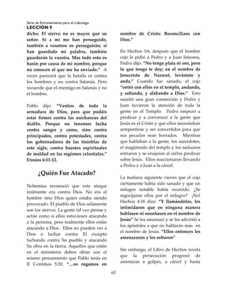 Serie de Entrenamiento para el Liderazgo
LECCIÓN 9
63
dicho: El siervo no es mayor que su
señor. Si a mí me han perseguido,
también a vosotros os perseguirán; si
han guardado mi palabra, también
guardarán la vuestra. Mas todo esto os
harán por causa de mi nombre, porque
no conocen al que me ha enviado.” A
veces parecerá que la batalla es contra
los hombres y no contra Satanás. Pero
recuerde que el enemigo es Satanás y no
el hombre.
Pablo dijo: “Vestíos de toda la
armadura de Dios, para que podáis
estar firmes contra las asechanzas del
diablo. Porque no tenemos lucha
contra sangre y carne, sino contra
principados, contra potestades, contra
los gobernadores de las tinieblas de
este siglo, contra huestes espirituales
de maldad en las regiones celestiales.”
Efesios 6:11-12.
¿Quién Fue Atacado?
Nehemías reconoció que este ataque
realmente era contra Dios. No era el
hombre sino Dios quien estaba siendo
provocado. El pueblo de Dios solamente
son los siervos. La gente tal vez piense y
actúe como si ellos estuviesen atacando
a la persona, pero realmente ellos están
atacando a Dios. Ellos no pueden ver a
Dios o luchar contra El excepto
luchando contra Su pueblo y atacando
Su obra en la tierra. Aquellos que están
en el ministerio deben obrar con el
mismo pensamiento que Pablo tenía en
II Corintios 5:20, “…os rogamos en
nombre de Cristo: Reconciliaos con
Dios.”
En Hechos 3:6, después que el hombre
cojo le pidió a Pedro y a Juan limosna,
Pedro dijo: “No tengo plata ni oro, pero
lo que tengo te doy; en el nombre de
Jesucristo de Nazaret, levántate y
anda.” Cuando fue sanado, el cojo
“entró con ellos en el templo, andando,
y saltando, y alabando a Dios.” Esto
suscitó una gran conmoción y Pedro y
Juan tuvieron la atención de toda la
gente en el Templo. Pedro empezó a
predicar y a convencer a la gente que
Jesús es el Cristo y que ellos necesitaban
arrepentirse y ser convertidos para que
sus pecados sean borrados. Mientras
que hablaban a la gente, los sacerdotes,
el magistrado del templo y los saduceos
entraron y se enojaron al oírlos predicar
sobre Jesús. Ellos reaccionaron llevando
a Pedro y a Juan a la cárcel.
La mañana siguiente vieron que el cojo
ciertamente había sido sanado y que un
milagro notable había ocurrido. ¿Se
regocijaron ellos por el milagro? ¡No!
Hechos 4:18 dice: “Y llamándolos, les
intimidaron que en ninguna manera
hablasen ni enseñasen en el nombre de
Jesús” Se les amenazó y se les advirtió a
los apóstoles a que no hablarán más en
el nombre de Jesús. “Ellos entonces les
amenazaron y les soltaron”
Sin embargo, el Libro de Hechos revela
que la persecución progresó de
amenazas a golpes, a cárcel y hasta
 