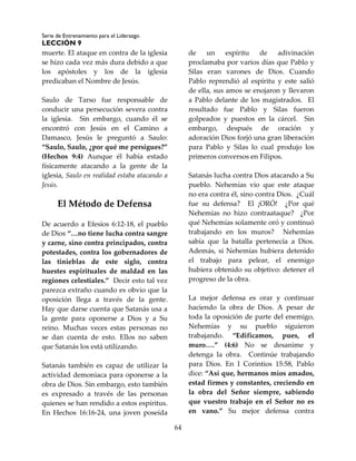 Serie de Entrenamiento para el Liderazgo
LECCIÓN 9
64
muerte. El ataque en contra de la iglesia
se hizo cada vez más dura debido a que
los apóstoles y los de la iglesia
predicaban el Nombre de Jesús.
Saulo de Tarso fue responsable de
conducir una persecución severa contra
la iglesia. Sin embargo, cuando él se
encontró con Jesús en el Camino a
Damasco, Jesús le preguntó a Saulo:
“Saulo, Saulo, ¿por qué me persigues?”
(Hechos 9:4) Aunque él había estado
físicamente atacando a la gente de la
iglesia, Saulo en realidad estaba atacando a
Jesús.
El Método de Defensa
De acuerdo a Efesios 6:12-18, el pueblo
de Dios “…no tiene lucha contra sangre
y carne, sino contra principados, contra
potestades, contra los gobernadores de
las tinieblas de este siglo, contra
huestes espirituales de maldad en las
regiones celestiales.” Decir esto tal vez
parezca extraño cuando es obvio que la
oposición llega a través de la gente.
Hay que darse cuenta que Satanás usa a
la gente para oponerse a Dios y a Su
reino. Muchas veces estas personas no
se dan cuenta de esto. Ellos no saben
que Satanás los está utilizando.
Satanás también es capaz de utilizar la
actividad demoniaca para oponerse a la
obra de Dios. Sin embargo, esto también
es expresado a través de las personas
quienes se han rendido a estos espíritus.
En Hechos 16:16-24, una joven poseída
de un espíritu de adivinación
proclamaba por varios días que Pablo y
Silas eran varones de Dios. Cuando
Pablo reprendió al espíritu y este salió
de ella, sus amos se enojaron y llevaron
a Pablo delante de los magistrados. El
resultado fue Pablo y Silas fueron
golpeados y puestos en la cárcel. Sin
embargo, después de oración y
adoración Dios forjó una gran liberación
para Pablo y Silas lo cual produjo los
primeros conversos en Filipos.
Satanás lucha contra Dios atacando a Su
pueblo. Nehemías vio que este ataque
no era contra él, sino contra Dios. ¿Cuál
fue su defensa? El ¡ORÓ! ¿Por qué
Nehemías no hizo contraataque? ¿Por
qué Nehemías solamente oró y continuó
trabajando en los muros? Nehemías
sabía que la batalla pertenecía a Dios.
Además, si Nehemías hubiera detenido
el trabajo para pelear, el enemigo
hubiera obtenido su objetivo: detener el
progreso de la obra.
La mejor defensa es orar y continuar
haciendo la obra de Dios. A pesar de
toda la oposición de parte del enemigo,
Nehemías y su pueblo siguieron
trabajando. “Edificamos, pues, el
muro….” (4:6) No se desanime y
detenga la obra. Continúe trabajando
para Dios. En I Corintios 15:58, Pablo
dice: “Así que, hermanos míos amados,
estad firmes y constantes, creciendo en
la obra del Señor siempre, sabiendo
que vuestro trabajo en el Señor no es
en vano.” Su mejor defensa contra
 