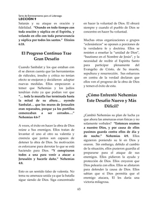 Serie de Entrenamiento para el Liderazgo
LECCIÓN 9
65
Satanás y su ataque es oración y
fidelidad. “Orando en todo tiempo con
toda oración y súplica en el Espíritu, y
velando en ello con toda perseverancia
y súplica por todos los santos.” Efesios
6:18.
El Progreso Continuo Trae
Gran Desafío
Cuando Sanbalat y los que estaban con
él se dieron cuenta que las herramientas
de ridiculez, insulto y crítica no tenían
efecto se enojaron y decidieron adoptar
nuevas medidas. Ellos empezaron a
temer que Nehemías y los judíos
tendrían éxito ya que podían ver que
“… toda la muralla fue terminada hasta
la mitad de su altura… oyendo
Sanbalat… que los muros de Jerusalén
eran reparados, porque ya los portillos
comenzaban a ser cerrados….”
Nehemías 4:6-7
A veces, el éxito en hacer la obra de Dios
reúne a Sus enemigos. Ellos tratan de
levantar el uno al otro su valentía y
creencia que juntos son capaces de
detener la obra de Dios. Su motivación
es esforzarse para derrotar lo que se está
haciendo para Dios. “Y conspiraron
todos a una para venir a atacar a
Jerusalén y hacerle daño.” Nehemías
4:8.
Esto es un sentido falso de valentía. No
tema su amenaza unida ya que la batalla
sigue siendo de Dios. Siga concentrado
en hacer la voluntad de Dios. El obrará
siempre y cuando el pueblo de Dios se
concentre en hacer Su voluntad.
Muchas otras organizaciones o grupos
“eclesiásticos” se oponen a porciones de
la verdadera fe y doctrina. Ellos se
resisten a enseñar la “unidad de Dios”,
“bautismo en el Nombre de Jesús”, y la
necesidad de recibir el Espíritu Santo
para participar plenamente del
Evangelio de Cristo, de Su muerte,
sepultura y resurrección. Sus esfuerzos
en contra de la verdad declaran que
ellos ven el progreso de la obra de Dios
y temen el éxito de esta.
¿Cómo Enfrentó Nehemías
Este Desafío Nuevo y Más
Difícil?
¿Cambió Nehemías su plan de lucha ya
que ahora las amenazas eran físicas y no
solamente verbales? “Entonces oramos
a nuestro Dios, y por causa de ellos
pusimos guarda contra ellos de día y
de noche.” Nehemías 4:9. Ellos
siguieron poniendo su fe en Dios y
oraron. Sin embargo, debido al cambio
de la situación, ellos pusieron guardia al
prepararse para el ataque de sus
enemigos. Ellos pidieron la ayuda y
protección de Dios. Ellos creyeron que
Dios pelearía con ellos. Ellos se alistaron
para defender la causa de Dios. Ellos
sabían que si Dios permitía que el
enemigo atacara, El les daría una
victoria milagrosa.
 