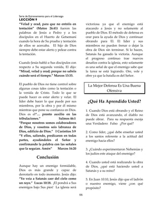 Serie de Entrenamiento para el Liderazgo
LECCIÓN 9
66
“Velad y orad, para que no entréis en
tentación” (Mateo 26:41) fueron las
palabras de Jesús a Pedro y a los
discípulos en el Huerto de Getsemaní
cuando la hora de Su prueba y tentación
de ellos se acercaba. El hijo de Dios
siempre debe estar alerto y pelear contra
la tentación.
Cuando Jesús habló a Sus discípulos con
respecto a Su segunda venida, El dijo:
“Mirad, velad y orad; porque no sabéis
cuándo será el tiempo.” Marcos 13:33.
El pueblo de Dios no tiene control sobre
algunas cosas tales como la tentación o
la venida de Cristo. Todo lo que se
puede hacer es estar alerto y velar. El
líder debe hacer lo que puede por sus
miembros, por la obra y por él mismo
mientras que pone su confianza en Dios.
Dios es el“… pronto auxilio en las
tribulaciones.” Salmos 46:1
“Porque nosotros somos colaboradores
de Dios, y vosotros sois labranza de
Dios, edificio de Dios.” I Corintios 3:9
“Y ellos, saliendo, predicaron en todas
partes, ayudándoles el Señor y
confirmando la palabra con las señales
que la seguían. Amén” Marcos 16:20
Conclusión
Aunque hay un enemigo formidable,
Dios es más grande y capaz de
derrotarlo en todo momento. Jesús dijo:
“Yo veía a Satanás caer del cielo como
un rayo.” Lucas 10:18. ¡El pondrá a Sus
enemigos bajo Sus pies! La iglesia será
victoriosa ya que el enemigo está
atacando a Jesús y no solamente al
pueblo de Dios. El método de defensa es
orar para la ayuda de Dios y continuar
obrando para El. El líder y sus
miembros no pueden frenar o dejar la
obra de Dios sin terminar. Si lo hacen,
Satanás ha ganado la victoria. Aunque
el progreso continuo trae nuevos
desafíos contra la iglesia, esto solamente
es una señal de que el enemigo sabe que
la tarea se está logrando. Ore, vele y
obre ya que la batalla es del Señor.
La Mejor Defensa Es Una Buena
Ofensiva
¿Qué Ha Aprendido Usted?
1. Cuando Dios está obrando y el Reino
de Dios está avanzando, el diablo no
puede obrar. Para su respuesta escoja
una: Verdadero Falso ¿Por qué?
2. Como líder, ¿qué debe enseñar usted
a los santos referente a la actitud del
enemigo hacia ellos?
3. ¿Cuándo experimentaron Nehemías y
los judíos este ataque del enemigo?
4. Cuando usted está realizando la obra
de Dios, ¿qué está haciendo usted a
Satanás y a su reino?
5. En Juan 10:10, Jesús dijo que el ladrón
o nuestro enemigo, viene ¿con qué
propósito?
 