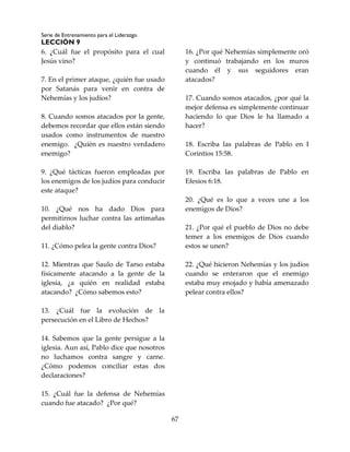 Serie de Entrenamiento para el Liderazgo
LECCIÓN 9
67
6. ¿Cuál fue el propósito para el cual
Jesús vino?
7. En el primer ataque, ¿quién fue usado
por Satanás para venir en contra de
Nehemías y los judíos?
8. Cuando somos atacados por la gente,
debemos recordar que ellos están siendo
usados como instrumentos de nuestro
enemigo. ¿Quién es nuestro verdadero
enemigo?
9. ¿Qué tácticas fueron empleadas por
los enemigos de los judíos para conducir
este ataque?
10. ¿Qué nos ha dado Dios para
permitirnos luchar contra las artimañas
del diablo?
11. ¿Cómo pelea la gente contra Dios?
12. Mientras que Saulo de Tarso estaba
físicamente atacando a la gente de la
iglesia, ¿a quién en realidad estaba
atacando? ¿Cómo sabemos esto?
13. ¿Cuál fue la evolución de la
persecución en el Libro de Hechos?
14. Sabemos que la gente persigue a la
iglesia. Aun así, Pablo dice que nosotros
no luchamos contra sangre y carne.
¿Cómo podemos conciliar estas dos
declaraciones?
15. ¿Cuál fue la defensa de Nehemías
cuando fue atacado? ¿Por qué?
16. ¿Por qué Nehemías simplemente oró
y continuó trabajando en los muros
cuando él y sus seguidores eran
atacados?
17. Cuando somos atacados, ¿por qué la
mejor defensa es simplemente continuar
haciendo lo que Dios le ha llamado a
hacer?
18. Escriba las palabras de Pablo en I
Corintios 15:58.
19. Escriba las palabras de Pablo en
Efesios 6:18.
20. ¿Qué es lo que a veces une a los
enemigos de Dios?
21. ¿Por qué el pueblo de Dios no debe
temer a los enemigos de Dios cuando
estos se unen?
22. ¿Qué hicieron Nehemías y los judíos
cuando se enteraron que el enemigo
estaba muy enojado y había amenazado
pelear contra ellos?
 