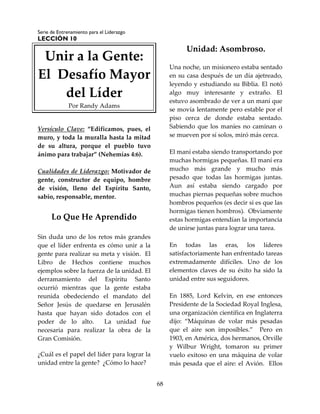 Serie de Entrenamiento para el Liderazgo
LECCIÓN 10
68
Unir a la Gente:
El Desafío Mayor
del Líder
Por Randy Adams
Versículo Clave: “Edificamos, pues, el
muro, y toda la muralla hasta la mitad
de su altura, porque el pueblo tuvo
ánimo para trabajar” (Nehemías 4:6).
Cualidades de Liderazgo: Motivador de
gente, constructor de equipo, hombre
de visión, lleno del Espíritu Santo,
sabio, responsable, mentor.
Lo Que He Aprendido
Sin duda uno de los retos más grandes
que el líder enfrenta es cómo unir a la
gente para realizar su meta y visión. El
Libro de Hechos contiene muchos
ejemplos sobre la fuerza de la unidad. El
derramamiento del Espíritu Santo
ocurrió mientras que la gente estaba
reunida obedeciendo el mandato del
Señor Jesús de quedarse en Jerusalén
hasta que hayan sido dotados con el
poder de lo alto. La unidad fue
necesaria para realizar la obra de la
Gran Comisión.
¿Cuál es el papel del líder para lograr la
unidad entre la gente? ¿Cómo lo hace?
Unidad: Asombroso.
Una noche, un misionero estaba sentado
en su casa después de un día ajetreado,
leyendo y estudiando su Biblia. El notó
algo muy interesante y extraño. El
estuvo asombrado de ver a un maní que
se movía lentamente pero estable por el
piso cerca de donde estaba sentado.
Sabiendo que los maníes no caminan o
se mueven por sí solos, miró más cerca.
El maní estaba siendo transportando por
muchas hormigas pequeñas. El maní era
mucho más grande y mucho más
pesado que todas las hormigas juntas.
Aun así estaba siendo cargado por
muchas piernas pequeñas sobre muchos
hombros pequeños (es decir si es que las
hormigas tienen hombros). Obviamente
estas hormigas entendían la importancia
de unirse juntas para lograr una tarea.
En todas las eras, los líderes
satisfactoriamente han enfrentado tareas
extremadamente difíciles. Uno de los
elementos claves de su éxito ha sido la
unidad entre sus seguidores.
En 1885, Lord Kelvin, en ese entonces
Presidente de la Sociedad Royal Inglesa,
una organización científica en Inglaterra
dijo: “Máquinas de volar más pesadas
que el aire son imposibles.” Pero en
1903, en América, dos hermanos, Orville
y Wilbur Wright, tomaron su primer
vuelo exitoso en una máquina de volar
más pesada que el aire: el Avión. Ellos
 