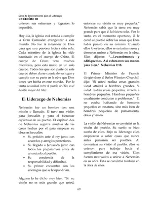 Serie de Entrenamiento para el Liderazgo
LECCIÓN 10
69
unieron sus esfuerzos y lograron lo
imposible.
Hoy día, la iglesia está retada a cumplir
la Gran Comisión: evangelizar a este
mundo. No fue la intención de Dios
para que una persona hiciera esto sola.
Cada miembro de la iglesia ha sido
bautizado en el cuerpo de Cristo. El
cuerpo de Cristo tiene muchos
miembros, pero está unido en un solo
cuerpo. Todos los que son parte de este
cuerpo deben darse cuenta de su lugar y
cumplir con su parte en la obra que Dios
desea ver hecha en este mundo. Por lo
tanto, la unidad entre el pueblo de Dios es el
desafío mayor del líder.
El Liderazgo de Nehemías
Nehemías fue un hombre con una
misión o llamado. El tuvo una visión
para Jerusalén y para el bienestar
espiritual de su pueblo. El capítulo dos
de Nehemías registra muchas de las
cosas hechas por él para empezar su
obra en Jerusalén:
 Su petición ante el rey junto con
acuerdos y arreglos posteriores.
 Su llegada a Jerusalén junto con
todos los preparativos antes de
anunciarlo al pueblo.
 Su conciencia de la
responsabilidad y dificultad.
 Su primer encuentro con los
enemigos que se le opondrían.
Alguien lo ha dicho muy bien: “Si su
visión no es más grande que usted,
entonces su visión es muy pequeña.”
Nehemías sabía que la tarea era muy
grande para que él la hiciera solo. Por lo
tanto, en el momento oportuno, él le
contó al pueblo sobre las cosas que Dios
había puesto en su corazón. Cuando
ellos lo oyeron, ellos se entusiasmaron y
desearon unirse a Nehemías en la obra.
Ellos dijeron: “…Levantémonos y
edifiquemos. Así esforzaron sus manos
para bien.” Nehemías 2:18.
El Primer Ministro de Francia
dirigiéndose al Señor Winston Churchill
dijo: “Si usted realiza cosas grandes
usted atraerá a hombres grandes. Si
usted realiza cosas pequeñas, atraerá a
hombres pequeños. Hombres pequeños
usualmente conducen a problemas.” El
no estaba hablando de hombres
pequeños en estatura, sino más bien de
hombres pequeños de pensamiento,
obras y visión.
La visión de Nehemías se convirtió en la
visión del pueblo. Su sueño se hizo
sueño de ellos. Bajo su liderazgo ellos
empezaron a soñar cosas que nunca
antes pensaron ser posibles. Al
comunicar su visión al pueblo, ellos se
unieron para trabajar hacia el
cumplimiento de esa visión. Ellos
fueron motivados a unirse a Nehemías
en su obra. Esta se convirtió también en
la obra de ellos.
 